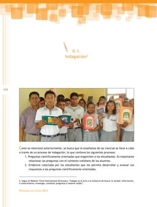 104 
Como se mencionó anteriormente, se busca que la enseñanza de las ciencias se lleve a cabo 
a través de un proceso de indagación, lo que conlleva los siguientes procesos: 
1. Preguntas científicamente orientadas que enganchen a los estudiantes. Es importante 
relacionar las preguntas con el contexto cotidiano de los alumnos. 
2. Evidencia colectada por los estudiantes que les permita desarrollar y evaluar sus 
respuestas a las preguntas científicamente orientadas. 
Programas de estudio 2011 
II.1. 
Indagación2 
2. Según el Webster Third International Dictionary, “indagar es el acto o la instancia de buscar la verdad, información, 
o conocimiento; investigar, contestar preguntas o resolver dudas”. 
 