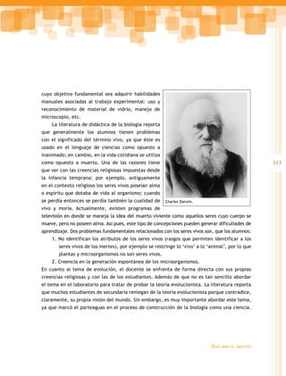 113 
Guía para el maestro 
cuyo objetivo fundamental sea adquirir habilidades 
manuales asociadas al trabajo experimental: uso y 
reconocimiento de material de vidrio, manejo de 
microscopio, etc. 
La literatura de didáctica de la biología reporta 
que generalmente los alumnos tienen problemas 
con el significado del término vivo, ya que éste es 
usado en el lenguaje de ciencias como opuesto a 
inanimado; en cambio, en la vida cotidiana se utiliza 
como opuesto a muerto. Una de las razones tiene 
que ver con las creencias religiosas impuestas desde 
la infancia temprana: por ejemplo, antiguamente 
en el contexto religioso los seres vivos poseían alma 
o espíritu que dotaba de vida al organismo; cuando 
se perdía entonces se perdía también la cualidad de 
Charles Darwin. 
vivo y moría. Actualmente, existen programas de 
televisión en donde se maneja la idea del muerto viviente como aquellos seres cuyo cuerpo se 
mueve, pero no poseen alma. Así pues, este tipo de concepciones pueden generar dificultades de 
aprendizaje. Dos problemas fundamentales relacionados con los seres vivos son, que los alumnos: 
1. No identifican los atributos de los seres vivos (rasgos que permiten identificar a los 
seres vivos de los inertes), por ejemplo se restringe lo ‘vivo’ a lo ‘animal’, por lo que 
plantas y microorganismos no son seres vivos. 
2. Creencia en la generación espontánea de los microorganismos. 
En cuanto al tema de evolución, el docente se enfrenta de forma directa con sus propias 
creencias religiosas y con las de los estudiantes. Además de que no es tan sencillo abordar 
el tema en el laboratorio para tratar de probar la teoría evolucionista. La literatura reporta 
que muchos estudiantes de secundaria reniegan de la teoría evolucionista porque contradice, 
claramente, su propia visión del mundo. Sin embargo, es muy importante abordar este tema, 
ya que marcó el parteaguas en el proceso de construcción de la biología como una ciencia. 
 