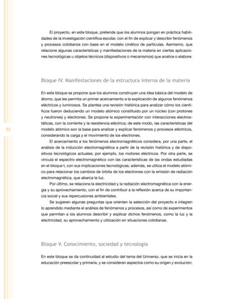 52 
El proyecto, en este bloque, pretende que los alumnos pongan en práctica habili-dades 
de la investigación científica escolar, con el fin de explicar y describir fenómenos 
y procesos cotidianos con base en el modelo cinético de partículas. Asimismo, que 
relacione algunas características y manifestaciones de la materia en ciertas aplicacio-nes 
tecnológicas u objetos técnicos (dispositivos o mecanismos) que analice o elabore. 
Bloque IV. Manifestaciones de la estructura interna de la materia 
En este bloque se propone que los alumnos construyan una idea básica del modelo de 
átomo, que les permita un primer acercamiento a la explicación de algunos fenómenos 
eléctricos y luminosos. Se plantea una revisión histórica para analizar cómo los cientí-ficos 
fueron deduciendo un modelo atómico constituido por un núcleo (con protones 
y neutrones) y electrones. Se propone la experimentación con interacciones electros-táticas, 
con la corriente y la resistencia eléctrica; de este modo, las características del 
modelo atómico son la base para analizar y explicar fenómenos y procesos eléctricos, 
considerando la carga y el movimiento de los electrones. 
El acercamiento a los fenómenos electromagnéticos considera, por una parte, el 
análisis de la inducción electromagnética a partir de la revisión histórica y de dispo-sitivos 
tecnológicos actuales; por ejemplo, los motores eléctricos. Por otra parte, se 
vincula el espectro electromagnético con las características de las ondas estudiadas 
en el bloque I, con sus implicaciones tecnológicas; además, se utiliza el modelo atómi-co 
para relacionar los cambios de órbita de los electrones con la emisión de radiación 
electromagnética, que abarca la luz. 
Por último, se relaciona la electricidad y la radiación electromagnética con la ener-gía 
y su aprovechamiento, con el fin de contribuir a la reflexión acerca de su importan-cia 
social y sus repercusiones ambientales. 
Se sugieren algunas preguntas que orienten la selección del proyecto e integren 
lo aprendido mediante el análisis de fenómenos y procesos, así como de experimentos 
que permitan a los alumnos describir y explicar dichos fenómenos, como la luz y la 
electricidad, su aprovechamiento y utilización en situaciones cotidianas. 
Bloque V. Conocimiento, sociedad y tecnología 
En este bloque se da continuidad al estudio del tema del Universo, que se inicia en la 
educación preescolar y primaria, y se consideran aspectos como su origen y evolución; 
 