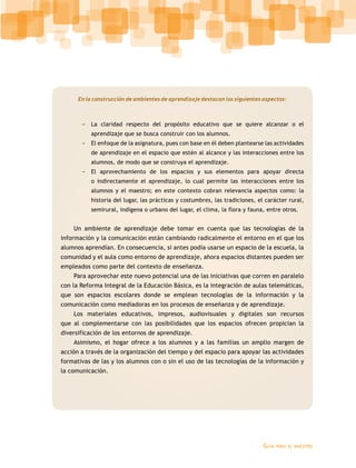 En la construcción de ambientes de aprendizaje destacan los siguientes aspectos: 
-- La claridad respecto del propósito educativo que se quiere alcanzar o el 
Guía para el maestro 
aprendizaje que se busca construir con los alumnos. 
-- El enfoque de la asignatura, pues con base en él deben plantearse las actividades 
de aprendizaje en el espacio que estén al alcance y las interacciones entre los 
alumnos, de modo que se construya el aprendizaje. 
-- El aprovechamiento de los espacios y sus elementos para apoyar directa 
o indirectamente el aprendizaje, lo cual permite las interacciones entre los 
alumnos y el maestro; en este contexto cobran relevancia aspectos como: la 
historia del lugar, las prácticas y costumbres, las tradiciones, el carácter rural, 
semirural, indígena o urbano del lugar, el clima, la flora y fauna, entre otros. 
Un ambiente de aprendizaje debe tomar en cuenta que las tecnologías de la 
información y la comunicación están cambiando radicalmente el entorno en el que los 
alumnos aprendían. En consecuencia, si antes podía usarse un espacio de la escuela, la 
comunidad y el aula como entorno de aprendizaje, ahora espacios distantes pueden ser 
empleados como parte del contexto de enseñanza. 
Para aprovechar este nuevo potencial una de las iniciativas que corren en paralelo 
con la Reforma Integral de la Educación Básica, es la integración de aulas telemáticas, 
que son espacios escolares donde se emplean tecnologías de la información y la 
comunicación como mediadoras en los procesos de enseñanza y de aprendizaje. 
Los materiales educativos, impresos, audiovisuales y digitales son recursos 
que al complementarse con las posibilidades que los espacios ofrecen propician la 
diversificación de los entornos de aprendizaje. 
Asimismo, el hogar ofrece a los alumnos y a las familias un amplio margen de 
acción a través de la organización del tiempo y del espacio para apoyar las actividades 
formativas de las y los alumnos con o sin el uso de las tecnologías de la información y 
la comunicación. 
 