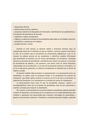• observación directa; 
• producciones escritas y gráficas; 
• proyectos colectivos de búsqueda de información, identificación de problemáticas y 
formulación de alternativas de solución; 
• esquemas y mapas conceptuales; 
• registros y cuadros de actitudes de los estudiantes observadas en actividades colectivas; 
• portafolios y carpetas de los trabajos; 
• pruebas escritas u orales. 
Durante el ciclo escolar, el docente realiza o promueve diversos tipos de 
evaluaciones tanto por el momento en que se realizan, como por quienes intervienen 
en ella. En el primer caso se encuentran las evaluaciones diagnósticas, cuyo fin es 
conocer los saberes previos de sus estudiantes e identificar posibles dificultades 
que enfrentarán los alumnos con los nuevos aprendizajes; las formativas, realizadas 
durante los procesos de aprendizaje y enseñanza para valorar los avances y el proceso 
de movilización de saberes; y las sumativas, que tienen como fin tomar decisiones 
relacionadas con la acreditación, en el caso de la educación primaria y secundaria, no 
así en la educación preescolar, en donde la acreditación se obtendrá por el hecho de 
haberlo cursado. 
El docente también debe promover la autoevaluación y la coevaluación entre sus 
estudiantes, en ambos casos es necesario brindar a los estudiantes los criterios de 
evaluación, que deben aplicar durante el proceso con el fin de que se conviertan en 
experiencias formativas y no únicamente en la emisión de juicios sin fundamento. 
La autoevaluación tiene como fin que los estudiantes conozcan, valoren y se 
corresponsabilicen tanto de sus procesos de aprendizaje como de sus actuaciones y 
cuenten con bases para mejorar su desempeño. 
Por su parte, la coevaluación es un proceso donde los estudiantes además aprenden 
a valorar el desarrollo y actuaciones de sus compañeros con la responsabilidad que esto 
conlleva y representa una oportunidad para compartir estrategias de aprendizaje y 
generar conocimientos colectivos. Finalmente, la heteroevaluación dirigida y aplicada 
Programas de estudio 2011 
 