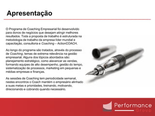Apresentação

O Programa de Coaching Empresarial foi desenvolvido
para donos de negócios que desejam atingir melhores
resultados. Toda a proposta de trabalho é estruturada na
metodologia de trabalho da empresa líder mundial e
capacitação, consultoria e Coaching – ActionCOACH.

Ao longo do programa são tratados, através do processo
de Coaching, temas de extrema relevância na gestão
empresarial. Alguns dos tópicos abordados são:
planejamento estratégico, como alavancar as vendas,
formando equipes de alto desempenho, gestão do tempo,
sistematização de processos, marketing em pequenas e
médias empresas e finanças.

As sessões de Coaching tem periodicidade semanal,
nestes encontros o Coach mantém o empresário alinhado
a suas metas e prioridades, treinando, motivando,
direcionando e cobrando quando necessário.
 