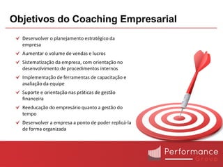 Objetivos do Coaching Empresarial
  Desenvolver o planejamento estratégico da
  empresa
  Aumentar o volume de vendas e lucros
  Sistematização da empresa, com orientação no
  desenvolvimento de procedimentos internos
  Implementação de ferramentas de capacitação e
  avaliação da equipe
  Suporte e orientação nas práticas de gestão
  financeira
  Reeducação do empresário quanto a gestão do
  tempo
  Desenvolver a empresa a ponto de poder replicá-la
  de forma organizada
 