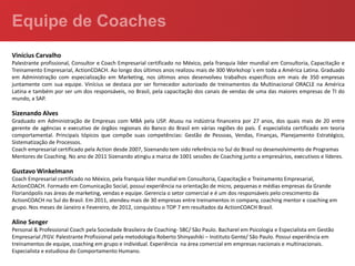 Vinícius Carvalho
Palestrante profissional, Consultor e Coach Empresarial certificado no México, pela franquia líder mundial em Consultoria, Capacitação e
Treinamento Empresarial, ActionCOACH. Ao longo dos últimos anos realizou mais de 300 Workshop´s em toda a América Latina. Graduado
em Administração com especialização em Marketing, nos últimos anos desenvolveu trabalhos específicos em mais de 350 empresas
juntamente com sua equipe. Vinícius se destaca por ser fornecedor autorizado de treinamentos da Multinacional ORACLE na América
Latina e também por ser um dos responsáveis, no Brasil, pela capacitação dos canais de vendas de uma das maiores empresas de TI do
mundo, a SAP.

Sizenando Alves
Graduado em Administração de Empresas com MBA pela USP. Atuou na indústria financeira por 27 anos, dos quais mais de 20 entre
gerente de agências e executivo de órgãos regionais do Banco do Brasil em várias regiões do país. É especialista certificado em teoria
comportamental. Principais tópicos que compõe suas competências: Gestão de Pessoas, Vendas, Finanças, Planejamento Estratégico,
Sistematização de Processos.
Coach empresarial certificado pela Action desde 2007, Sizenando tem sido referência no Sul do Brasil no desenvolvimento de Programas
Mentores de Coaching. No ano de 2011 Sizenando atingiu a marca de 1001 sessões de Coaching junto a empresários, executivos e líderes.

Gustavo Winkelmann
Coach Empresarial certificado no México, pela franquia líder mundial em Consultoria, Capacitação e Treinamento Empresarial,
ActionCOACH. Formado em Comunicação Social, possui experiência na orientação de micro, pequenas e médias empresas da Grande
Florianópolis nas áreas de marketing, vendas e equipe. Gerencia o setor comercial e é um dos responsáveis pelo crescimento da
ActionCOACH no Sul do Brasil. Em 2011, atendeu mais de 30 empresas entre treinamentos in company, coaching mentor e coaching em
grupo. Nos meses de Janeiro e Fevereiro, de 2012, conquistou o TOP 7 em resultados da ActionCOACH Brasil.

Aline Senger
Personal & Professional Coach pela Sociedade Brasileira de Coaching- SBC/ São Paulo. Bacharel em Psicologia e Especialista em Gestão
Empresarial /FGV. Palestrante Profissional pela metodologia Roberto Shinyashiki – Instituto Gente/ São Paulo. Possui experiência em
treinamentos de equipe, coaching em grupo e individual. Experiência na área comercial em empresas nacionais e multinacionais.
Especialista e estudiosa do Comportamento Humano.
 