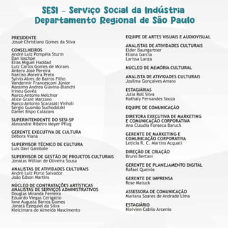 PRESIDENTE
Josué Christiano Gomes da Silva
CONSELHEIROS
André Luiz Pompéia Sturm
Dan Ioschpe
Elias Miguel Haddad
Luiz Carlos Gomes de Moraes
Antero José Pereira
Narciso Moreira Preto
Sylvio Alves de Barros Filho
Vandermir Francesconi Júnior
Massimo Andrea Giavina-Bianchi
Irineu Govêa
Marco Antonio Melchior
Alice Grant Marzano
Marco Antonio Scarasati Vinholi
Sérgio Gusmão Suchodolski
Daniel Bispo Calazans
SUPERINTENDENTE DO SESI-SP
Alexandre Ribeiro Meyer Pflug
GERENTE EXECUTIVA DE CULTURA
Débora Viana
SUPERVISOR TÉCNICO DE CULTURA
Luis Davi Gambale
SUPERVISOR DE GESTÃO DE PROJETOS CULTURAIS
Jonatas Willian de Oliveira Sousa
ANALISTAS DE ATIVIDADES CULTURAIS
André Luiz Porto Salvador
João Edson Martins
NÚCLEO DE CONTRATAÇÕES ARTÍSTICAS
ANALISTAS DE SERVIÇOS ADMINISTRATIVOS
Douglas Miranda Ferreira
Eduardo Viegas Cerigatto
Ione Augusta Barros Gomes
Jonatã Ezequiel da Silva
Kielcimara de Almeida Nascimento
EQUIPE DE ARTES VISUAIS E AUDIOVISUAL
ANALISTAS DE ATIVIDADES CULTURAIS
Elder Baungartner
Eliana Garcia
Larissa Lanza
NÚCLEO DE MEMÓRIA CULTURAL
ANALISTA DE ATIVIDADES CULTURAIS
Josilma Gonçalves Amato
ESTAGIÁRIAS
Julia Roll Silva
Nathaly Fernandes Souza
EQUIPE DE COMUNICAÇÃO
DIRETORA EXECUTIVA DE MARKETING
E COMUNICAÇÃO CORPORATIVA
Ana Claudia Fonseca Baruch
GERENTE DE MARKETING E
COMUNICAÇÃO CORPORATIVA
Leticia R. C. Martins Acquati
DIREÇÃO DE CRIAÇÃO
Bruno Bertani
GERENTE DE PLANEJAMENTO DIGITAL
Rafael Queirós
GERENTE DE IMPRENSA
Rose Matuck
ASSESSORA DE COMUNICAÇÃO
Mariana Soares de Andrade Lima
ESTAGIÁRIO
Klelvien Cabilo Arcenio
SESI – Serviço Social da Indústria
Departamento Regional de São Paulo
 