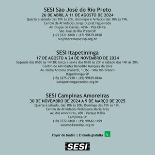 SESI São José do Rio Preto
26 DE ABRIL A 11 DE AGOSTO DE 2024
Quarta a sábado das 10h às 20h, domingos e feriados das 10h às 19h.
Centro de Atividades Jorge Duprat Figueiredo
Av. Duque de Caxias, 4656 – Vila Elvira
São José do Rio Preto/SP
(17) 3221-8600 / (17) 99679-8858
susjriopreto@sesisp.org.br
SESI Itapetininga
17 DE AGOSTO A 24 DE NOVEMBRO DE 2024
Segunda das 8h30 às 14h30; terça a sexta das 8h30 às 20h e sábado das 14h às 20h.
Centro de Atividades Benedito Marques da Silva
Av. Padre Antonio Brunetti, 1.360 – Vila Rio Branco
Itapetininga/SP
(15) 3275-7920 / (15) 99839-8846
suitapetininga@sesisp.org.br
SESI Campinas Amoreiras
30 DE NOVEMBRO DE 2024 A 9 DE MARÇO DE 2025
Quarta à sábado, das 10h às 20h. Domingo das 10h às 19h.
Centro de Atividades Professora Maria Braz
Av. das Amoreiras, 450 – Parque Itália
Campinas/SP
(19) 3772-4100 / (19) 99642-1499
sucamp1@sesisp.org.br
Foyer do teatro | Entrada gratuita
 