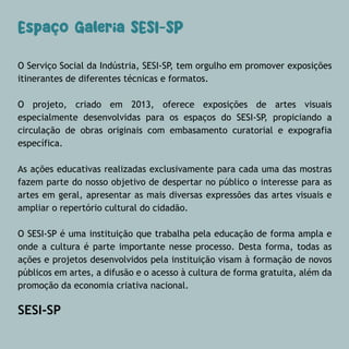 O Serviço Social da Indústria, SESI-SP, tem orgulho em promover exposições
itinerantes de diferentes técnicas e formatos.
O projeto, criado em 2013, oferece exposições de artes visuais
especialmente desenvolvidas para os espaços do SESI-SP, propiciando a
circulação de obras originais com embasamento curatorial e expografia
específica.
As ações educativas realizadas exclusivamente para cada uma das mostras
fazem parte do nosso objetivo de despertar no público o interesse para as
artes em geral, apresentar as mais diversas expressões das artes visuais e
ampliar o repertório cultural do cidadão.
O SESI-SP é uma instituição que trabalha pela educação de forma ampla e
onde a cultura é parte importante nesse processo. Desta forma, todas as
ações e projetos desenvolvidos pela instituição visam à formação de novos
públicos em artes, a difusão e o acesso à cultura de forma gratuita, além da
promoção da economia criativa nacional.
SESI-SP
Espaço Galeria SESI-SP
 