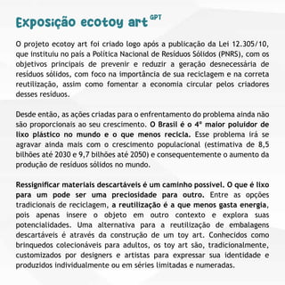 O projeto ecotoy art foi criado logo após a publicação da Lei 12.305/10,
que instituiu no país a Política Nacional de Resíduos Sólidos (PNRS), com os
objetivos principais de prevenir e reduzir a geração desnecessária de
resíduos sólidos, com foco na importância de sua reciclagem e na correta
reutilização, assim como fomentar a economia circular pelos criadores
desses resíduos.
Desde então, as ações criadas para o enfrentamento do problema ainda não
são proporcionais ao seu crescimento. O Brasil é o 4º maior poluidor de
lixo plástico no mundo e o que menos recicla. Esse problema irá se
agravar ainda mais com o crescimento populacional (estimativa de 8,5
bilhões até 2030 e 9,7 bilhões até 2050) e consequentemente o aumento da
produção de resíduos sólidos no mundo.
Ressigniﬁcar materiais descartáveis é um caminho possível. O que é lixo
para um pode ser uma preciosidade para outro. Entre as opções
tradicionais de reciclagem, a reutilização é a que menos gasta energia,
pois apenas insere o objeto em outro contexto e explora suas
potencialidades. Uma alternativa para a reutilização de embalagens
descartáveis é através da construção de um toy art. Conhecidos como
brinquedos colecionáveis para adultos, os toy art são, tradicionalmente,
customizados por designers e artistas para expressar sua identidade e
produzidos individualmente ou em séries limitadas e numeradas.
Exposição ecotoy art
GPT
 