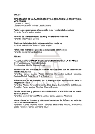  
SALA 5
IMPORTANCIA DE LA FARMACOCINÉTICA OCULAR EN LA RESISTENCIA
MICROBIANA
Optometría (Salud)
Coordinador: Ramos Montes Oscar Antonio
Factores que promueven el desarrollo la de resistencia bacteriana
Ponente: Omaña Molina Maritza
Modelos de farmacocinética ocular y resistencia bacteriana
Ponente: Islas Vargas Cecilia
Biodisponibilidad antimicrobiana en tejidos oculares
Ponente: Moctezuma Sarabia Gretel Abigail
Parámetros microbiológicos de la terapéutica optométrica
Ponente: Mexia Hernández Elihú
SALA 6
PRÁCTICAS DE CRIANZA Y ESTADO DE NUTRICIÓN EN LA INFANCIA
Div. Investigación y Posgrado (Salud)
Coordinadora: Cortés Moreno Assol
Modificación de prácticas de crianza relacionadas con la desnutrición
infantil: resultados
Ponentes: Cortés Moreno Assol, Sánchez Hernández Addalid, Mendieta
Saldaña Michel, Cara García Ana Cristina
Alimentación en el contexto de la discapacidad: oportunidad para la
integración social
Ponentes: Alarcón Armendáriz Martha Elba, López Gamiño Maria Del Refugio,
González Reyes Martha, Sánchez Rivera Graciela
Estilos parentales y prácticas de alimentación. Características en casos
de desnutrición.
Ponentes: Montiel Carbajal María Martha, García Vázquez Alejandra
Interacciones en la mesa y consumo autónomo del infante: su relación
con el estado de nutrición
Ponentes: Cortés Moreno Assol, Sánchez Hernández Addalid, Hernández
Castro Rosendo, García Camacho David
 