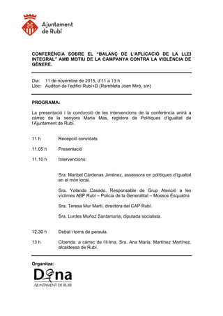 CONFERÈNCIA SOBRE EL “BALANÇ DE L’APLICACIÓ DE LA LLEI
INTEGRAL” AMB MOTIU DE LA CAMPANYA CONTRA LA VIOLÈNCIA DE
GÈNERE.
Dia: 11 de novembre de 2015, d’11 a 13 h
Lloc: Auditori de l’edifici Rubí+D (Rambleta Joan Miró, s/n)
PROGRAMA:
La presentació i la conducció de les intervencions de la conferència anirà a
càrrec de la senyora Maria Mas, regidora de Polítiques d’Igualtat de
l’Ajuntament de Rubí.
11 h Recepció convidats
11.05 h Presentació
11.10 h Intervencions:
Sra. Maribel Cárdenas Jiménez, assessora en polítiques d’igualtat
en el món local.
Sra. Yolanda Casado. Responsable de Grup Atenció a les
víctimes ABP Rubí – Policia de la Generalitat – Mossos Esquadra
Sra. Teresa Mur Martí, directora del CAP Rubí.
Sra. Lurdes Muñoz Santamaria, diputada socialista.
12.30 h Debat i torns de paraula.
13 h Cloenda. a càrrec de l’Il·lma. Sra. Ana Maria. Martínez Martínez,
alcaldessa de Rubí.
Organitza:
 