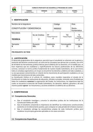 FORMATO PROPUESTA DE DESARROLLO PROGRAMA DE CURSO
CODIGO:
FO-M-DC-05-01
VERSION:
2
FECHA:
2010-04-19
PAGINA:
1 de 2
1. IDENTIFICACIÓN
Nombre de la Asignatura
CONSTITUCIÓN Y DEMOCRACIA
Código
9900002
Área
Socio-
humanística
Naturaleza.
TEORICA
No de Créditos
2
TP
Trabajo Presencial
4
TD
Trabajo Dirigido
TI
Trabajo
Independiente
2
Semestre
V
Duración
96h
Habilitable
SI
Homologable
SI
Validable
SI
PRE-REQUISITO: NO TIENE
2. JUSTIFICACIÓN
El desarrollo programático de la asignatura, permitirá que el estudiante se relacione con la génesis y
evolución del Derecho constitucional, así como de los conceptos que derivan de su estudio, con el fin
de brindarle las herramientas jurídicas básicas para la defensa de sus derechos, en la medida que, se
hace imperioso que los ciudadanos y específicamente los futuros profesionales de las diferentes
carreras, conozcan la norma jurídica fundamental de nuestro Estado Colombiano, de la cual emana
todo un complejo organizativo y en el que se encuentran los derechos y deberes de todo ciudadano, a
su vez que posean conocimientos en relación de los mecanismos de participación ciudadana y en esa
medida sean transmisores de tales contenidos.
La Constitución Política en el artículo 41, establece como mandato imperativo el estudio de la
Constitución en todas las instituciones de educación, oficiales o privadas, teniendo como finalidad que
todos los ciudadanos conozcan la organización del Estado, las instituciones, los organismos bajo los
cuales se encuentra la dirección del Estado Colombiano, los derechos, deberes, garantías y de esta
manera puedan ejercer los mecanismos y acciones tendiente a la defensa de sus derechos.
3. COMPETENCIAS
3.1 Competencias Generales
 Que el estudiante investigue y enuncie la naturaleza jurídica de las instituciones de la
Constitución Política de 1991.
 Que el estudiante comprenda la importancia de identificar las instituciones constitucionales
existentes en el ordenamiento positivo, para comparar en cada periodo de la historia nacional.
 Que el estudiante extraiga las características propias de cada institución jurídica para
establecer los principios generales aplicables en los casos concretos.
3.2 Competencias Especificas
 