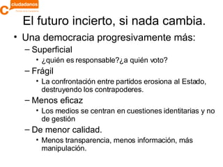 El futuro incierto, si nada cambia. Una democracia progresivamente más: Superficial ¿quién es responsable?¿a quién voto? Frágil La confrontación entre partidos erosiona al Estado, destruyendo los contrapoderes. Menos eficaz Los medios se centran en cuestiones identitarias y no de gestión De menor calidad.  Menos transparencia, menos información, más manipulación. 