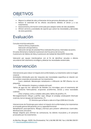 As Mariñas, Mougas. 36309. Oia (Pontevedra). Tel: (+34) 986 385 942 Fax: (+34) 986 358 051
e-m: talasoterapia@talasoatlantico.com
OBJETIVOS
 Mejorar la calidad de vida y el bienestar de las personas afectadas por cáncer.
 Reducir la severidad de los efectos secundarios debidos al cáncer y a sus
tratamientos.
 Asesoramiento y formación continuada para adoptar estilos de vida saludables.
 Ofrecer servicios y actividades de soporte que cubran las necesidades y demandas
de estos pacientes.
Evaluación
Consulta inicial de evaluación:
Historia Clínica y Exploración.
Valoración antropométrica.
Valoración de tipo de actividad física realizada (frecuencia, intensidad, duración).
Encuesta Alimentaria mediante Cuestionario de Frecuencia de Consumo.
Cuestionario de Hábitos de Vida y Cuestionario de Calidad de Vida (EORTC QLQ-C30).
Valoración por equipo interdisciplinar con el fin de identificar secuelas o efectos
secundarios del tratamiento oncológico y detectar las necesidades asistenciales.
Intervención
Intervenciones para reducir el impacto de la enfermedad y su tratamiento sobre la imagen
corporal.
Actividades individuales para dar respuesta alas necesidades específicas en relación con
los cambios corporales provocados por los tratamientos
Cuero cabelludo: Mesoterapia revitalizante e infiltración de PRP (Plasma rico en
plaquetas
Piel: Hidratación, limpieza y cuidados de la piel.
Baños de agua de mar. Aplicación de Peloides con microalgas, para el tratamiento del
Síndrome Palmo-plantar, erupciones acneiformes, xerosis y otras toxicidades
cutáneas.
Uñas: Limpieza, corte y cuidados adecuados. Baños de parafina. (*)
Micropigmentación: Dibujar y perfilar cejas. Dibujar el complejo areola-pezón Disimular
cicatrices, borrar tatuajes de tratamientos. (*)
(*): Servicios que se llevan a cabo en el Spa LOIDA de A Coruña.
Intervenciones de Fisioterapia para reducir el impacto de la enfermedad y los tratamientos
en el estado general del paciente y en su capacidad funcional
Rehabilitación post-operatoria. Masaje y técnicas para prevenir adherencias cicatriciales.
Movilizaciones articulares.
Masaje relajante para eliminar las contracturas, los dolores musculares y el cansancio
provocados por los tratamientos.
 