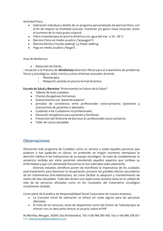 As Mariñas, Mougas. 36309. Oia (Pontevedra). Tel: (+34) 986 385 942 Fax: (+34) 986 358 051
e-m: talasoterapia@talasoatlantico.com
Actividad Física
 Valoración individual y diseño de un programa personalizado de ejercicio físico, con
el fin de mejorar la movilidad articular, mantener y/o ganar masa muscular, evitar
el aumento de la masa grasa corporal.
 Hidro-cinesioterapia en piscina dinámica con agua del mar a 33 - 34º C
 Ejercicio Físico en medio acuático (“acquagym”).
 Marcha Nórdica (“nordic walking” ) y Power walking.
 Yoga en medio acuático (“woga”).
Área de Resiliencia.
 Reducción de Estrés:
- Iniciación a la Práctica de Mindfulness (Atención Plena) para el tratamiento de problemas
físicos y psicológicos, dolor crónico y otros síntomas asociados al estrés.
- Masoterapia.
- Relajación asistida en piscina termal dinámica.
Escuela de Salud y Bienestar “Promoviendo la Cultura de la Salud ”
 Talleres de Auto-cuidados.
 Charlas divulgativas-formativas.
 Asesoramiento con “paciente experto”.
 Jornadas de convivencia entre profesionales socio-sanitarios /pacientes y
asociaciones de pacientes ó afectados.
 Cuidando a los Cuidadores no profesionales.
 Educación terapéutica para pacientes y familiares.
 Prevención del Síndrome de Burnout en profesionales socio-sanitarios.
 Taller de cocina saludable.
Observaciones
Ofrecemos este programa de Cuidados como un servicio a todas aquellas personas que
padecen o han padecido un cáncer, sin pretender en ningún momento reemplazar la
atención médica ni las indicaciones de su equipo oncológico. Se trata de complementar la
asistencia recibida por estos pacientes atendiendo aquellos aspectos que conlleva su
enfermedad y que con demasiada frecuencia no son valorados adecuadamente.
Diversos estudios científicos ponen de manifiesto la importancia de los cuidados
post-tratamiento para favorecer la recuperación, prevenir los posibles efectos secundarios
de los tratamientos (Pre-habilitación), así como facilitar la adopción y mantenimiento de
estilos de vida saludables. Todo ello tendrá una repercusión positiva tanto en la calidad de
vida de las personas afectadas como en los resultados del tratamiento oncológico
inicialmente recibido.
Como parte de la política de Responsabilidad Social Corporativa de nuestra empresa:
 La Consulta inicial de valoración se ofrece sin coste alguno para las personas
afectadas.
 El resto de los servicios, tanto de alojamiento como del Centro de Talasoterapia se
ofrecen con un descuento directo al usuario, sobre el PVP
 