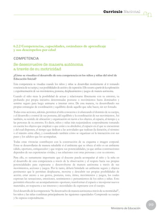 99
Currículo Nacional
cn
Ministerio de Educación
6.2.2 Competencias, capacidades, estándares de aprendizaje
y sus desempeños por edad
COMPETENCIA
Se desenvuelve de manera autónoma
a través de su motricidad
¿Cómo se visualiza el desarrollo de esta competencia en los niños y niñas del nivel de
Educación Inicial?
Esta competencia se visualiza cuando los niños y niñas se desarrollan motrizmente al ir tomando
concienciadesucuerpo,ysusposibilidadesdeacciónydeexpresión.Elloocurreapartirdelaexploración
y experimentación de sus movimientos, posturas, desplazamientos y juegos de manera autónoma.
Cuando el niño tiene la posibilidad de actuar y relacionarse libremente con su entorno, va
probando por propia iniciativa determinadas posturas o movimientos hasta dominarlos y
sentirse seguro para luego animarse a intentar otros. De esta manera, va desarrollando sus
propias estrategias de coordinación y equilibrio desde aquello que sabe hacer, sin ser forzado.
Todas estas acciones, además, permiten al niño conocerse e ir afianzando el dominio de su cuerpo,
y el desarrollo y control de sus posturas, del equilibrio y la coordinación de sus movimientos. Así
también, su sentido de ubicación y organización en razón a los objetos, al espacio, al tiempo y a
las personas de su entorno. Es decir, niños y niñas irán reajustándose corporalmente tomando
en cuenta los objetos que emplean o que están a su alrededor, el espacio en el que se encuentran
y del cual disponen, el tiempo que dedican a las actividades que realizan (la duración, el término
o el tránsito entre ellas), y considerando también cómo se organizan en la interacción con sus
pares y los adultos que los acompañan.
Todas estas vivencias contribuyen con la construcción de su esquema e imagen corporal.
Estas se desarrollarán de manera saludable si el ambiente que se ofrece al niño es un ambiente
cálido, oportuno, enriquecedor y que respeta sus potencialidades, ya que ambas construcciones
dependen de sus experiencias vividas, y sus relaciones con otras personas y con su entorno.
Para ello, es sumamente importante que el docente pueda acompañar al niño y la niña en
el desarrollo de esta competencia a través de la observación y el respeto hacia sus propias
potencialidades para expresarse y desenvolverse de manera autónoma a través de sus
movimientos, acciones y juegos. Por lo tanto, deberá brindarle un ambiente seguro y objetos
pertinentes que le permitan desplazarse, moverse y descubrir sus propias posibilidades de
acción; estar atento a sus gestos, posturas, tono, ritmo, movimientos y juegos, los cuales
expresan las sensaciones, emociones, sentimientos y pensamientos de los niños y niñas. Esto
permitirá ofrecerles un acompañamiento oportuno, transformar el espacio e incorporar nuevos
materiales, en respuesta a sus intereses y necesidades de expresarse con el cuerpo.
Eneldesarrollodelacompetencia“Sedesenvuelvedemaneraautónomaatravésdesumotricidad”,
los niños y las niñas combinan principalmente las siguientes capacidades: Comprende su cuerpo
y Se expresa corporalmente.
 