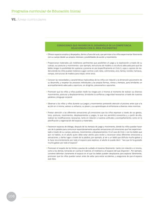 106
Programa curricular de Educación Inicial
CONDICIONES QUE FAVORECEN EL DESARROLLO DE LA COMPETENCIA
RELACIONADA CON EL ÁREA PSICOMOTRIZ
•	Ofrecer espacios amplios y despejados, dentro y fuera del aula, que permitan a los niños experimentar libremente
con su cuerpo desde sus propios intereses y posibilidades de acción y movimiento.
•	Proporcionar materiales y/o mobiliarios pertinentes que posibiliten el juego y la exploración a través de su
cuerpo, sus posturas y movimientos –por ejemplo, estructuras de madera a una altura adecuada para que los
bebés tengan la posibilidad de sujetarse y ponerse en pie (específicamente en Ciclo I), cajas o cajones de ma-
dera donde los niños puedan meterse o jugar a entrar y salir, telas, colchonetas, aros, llantas, túneles, hamacas,
rampas, estructuras de madera para trepar, entre otros.
•	Conocer las necesidades y características madurativas de los niños con relación a la dimensión psicomotriz de
su desarrollo, y respetar los procesos individuales y las propias formas, ritmos y tiempos, para brindarles un
acompañamiento adecuado y oportuno, sin dirigirlos, presionarlos o apurarlos.
•	Promover que los niños y niñas puedan medir los riesgos por sí mismos al momento de realizar sus diversos
movimientos, posturas y desplazamientos; brindarles la confianza y seguridad necesarias a través de nuestras
palabras y lenguaje corporal.
•	Observar a los niños y niñas durante sus juegos y movimientos prestando atención al proceso antes que a la
acción en sí misma; valorar su esfuerzo, su placer y sus aprendizajes al enfrentarse a diversos retos motrices.
•	Prestar atención a las diferentes sensaciones y/o emociones que los niños expresan a través de sus gestos,
tono, posturas, movimientos, desplazamientos y juegos, lo que nos permitirá conocerlos y, a partir de ello,
realizar las modificaciones necesarias, tanto en relación a nuestras actitudes y acompañamiento, como en la
planificación y organización del espacio y materiales.
•	Favorecer espacios de diálogo, después de los tiempos de juego y movimiento, donde los niños puedan hacer
uso de la palabra para comunicar espontáneamente aquellas sensaciones y/o emociones que han experimen-
tado a través de su cuerpo, posturas, movimientos y desplazamientos. En el caso de Ciclo I, con los bebés que
aún no hablan, es el adulto quien debe estar atento para recibir y reconocer estas diferentes emociones y
sensaciones, y darles lugar a través de la palabra; por ejemplo, al ver a un bebé que disfruta mucho gatear y
lo hace recurrentemente por todo el espacio para explorar, el adulto le puede decir: “veo que te ha gustado
mucho gatear por todo el espacio”.
•	Promover el respeto de los límites y pautas de cuidado al moverse libremente –tanto con relación a sí mismo,
como a los demás; tomando en cuenta el material, el mobiliario y el espacio del que disponen–. Por ejemplo,
conviene delimitar claramente el espacio en el que los bebés pueden desplazarse para explorar libremente,
promover que los niños puedan avisar antes de saltar para evitar accidentes, y asegurarse de que el espacio
esté libre.
VI. Áreas curriculares
 