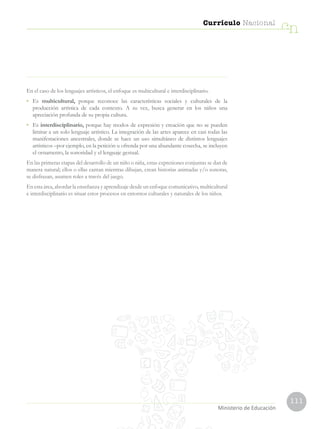 111
Currículo Nacional
cn
Ministerio de Educación
En el caso de los lenguajes artísticos, el enfoque es multicultural e interdisciplinario.
•	Es multicultural, porque reconoce las características sociales y culturales de la
producción artística de cada contexto. A su vez, busca generar en los niños una
apreciación profunda de su propia cultura.
•	Es interdisciplinario, porque hay modos de expresión y creación que no se pueden
limitar a un solo lenguaje artístico. La integración de las artes aparece en casi todas las
manifestaciones ancestrales, donde se hace un uso simultáneo de distintos lenguajes
artísticos –por ejemplo, en la petición u ofrenda por una abundante cosecha, se incluyen
el ornamento, la sonoridad y el lenguaje gestual.
En las primeras etapas del desarrollo de un niño o niña, estas expresiones conjuntas se dan de
manera natural; ellos o ellas cantan mientras dibujan, crean historias animadas y/o sonoras,
se disfrazan, asumen roles a través del juego.
En esta área, abordar la enseñanza y aprendizaje desde un enfoque comunicativo, multicultural
e interdisciplinario es situar estos procesos en entornos culturales y naturales de los niños.
 