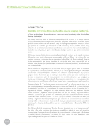 126
Programa curricular de Educación Inicial
COMPETENCIA
Escribe diversos tipos de textos en su lengua materna
¿Cómo se visualiza el desarrollo de esta competencia en los niños y niñas del nivel de
Educación Inicial?
En el nivel inicial, los niños se inician en el aprendizaje de la escritura en su lengua materna
desde el momento en que empiezan a plantearse preguntas sobre cómo se escribe alguna
palabra que les interesa. De esta manera, surge el interés por comprender el mundo escrito
que aparece en los textos que circulan en su vida cotidiana y el aula (carteles, textos, etc.),
así como de las prácticas de escritura que observan en su entorno (ver escribir una lista de
mercado, una nota, etc.), lo que los movilizará a dejar por escrito lo que quieren comunicar
a otro.
El hito que marca el inicio del proceso de adquisición de la escritura se da cuando los niños
diferencian entre las dos formas de representación gráfica: el dibujo y la escritura. En sus
escritos, empiezan a presentar dos características: la linealidad y la direccionalidad. A partir
de las oportunidades que tengan los niños de ver escribir a los otros y de escribir por sí
mismos, ellos piensan y se plantean ideas en torno a la escritura (hipótesis), las mismas que
van evolucionando.
En ese sentido, en el segundo ciclo de educación inicial, se espera que los niños se inicien en
la adquisición del sistema de escritura. Para ello, se les ofrece oportunidades para ver escribir
a su docente y para escribir textos auténticos por sí mismos –individualmente o en pequeños
grupos– como ellos creen que se escribe; o para dictar textos que serán escritos por su
docente en situaciones reales de comunicación y con propósitos diversos –una nota para su
mamá, una invitación para el festival de la IE, un cuento, entre otros–; y, a veces, para que los
niños copien con sentido, pues saben de qué trata el texto, para quién y para qué lo escriben.
Entonces, hablar de “Escribe de manera no convencional”, se refiere a una escritura en la
que los niños producen textos en los que ponen en juego sus hipótesis de escritura: hipótesis
de cantidad (“hace falta un cierto número de caracteres cuando se trata de escribir algo”),
hipótesis de variedad (“para poder leer cosas diferentes debe haber una diferencia objetiva
en las escrituras”), hipótesis silábica (“cada letra vale por una sílaba”), hipótesis silábico-
alfabética (“descubre que la sílaba está compuesta por varios elementos menores: a veces
escribe las letras correspondientes a la sílaba y a veces continúa escribiendo una letra por
sílaba”) e hipótesis alfabética (“comprende que cada uno de los caracteres de la escritura
corresponden a valores sonoros menores de la sílaba, y realiza sistemáticamente un análisis
sonoro de los fonemas de las palabras que va a escribir”) (Ferreiro y Teberosky, 2005, pp.
239-314)
En el desarrollo de la competencia “Escribe diversos tipos de textos en su lengua materna”,
los niños y las niñas combinan las siguientes capacidades: Adecúa el texto a la situación
comunicativa, Organiza y desarrolla las ideas de forma coherente y cohesionada, y Reflexiona
y evalúa la forma, el contenido y contexto del texto escrito. Se están abordando estas
capacidades por ser las que se evidencian en el nivel.
 