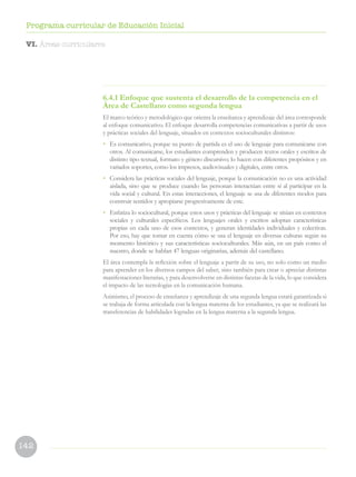 142
Programa curricular de Educación Inicial
6.4.1 Enfoque que sustenta el desarrollo de la competencia en el
Área de Castellano como segunda lengua
El marco teórico y metodológico que orienta la enseñanza y aprendizaje del área corresponde
al enfoque comunicativo. El enfoque desarrolla competencias comunicativas a partir de usos
y prácticas sociales del lenguaje, situados en contextos socioculturales distintos:
•	 Es comunicativo, porque su punto de partida es el uso de lenguaje para comunicarse con
otros. Al comunicarse, los estudiantes comprenden y producen textos orales y escritos de
distinto tipo textual, formato y género discursivo; lo hacen con diferentes propósitos y en
variados soportes, como los impresos, audiovisuales y digitales, entre otros.
•	 Considera las prácticas sociales del lenguaje, porque la comunicación no es una actividad
aislada, sino que se produce cuando las personan interactúan entre sí al participar en la
vida social y cultural. En estas interacciones, el lenguaje se usa de diferentes modos para
construir sentidos y apropiarse progresivamente de este.
•	 Enfatiza lo sociocultural, porque estos usos y prácticas del lenguaje se sitúan en contextos
sociales y culturales específicos. Los lenguajes orales y escritos adoptan características
propias en cada uno de esos contextos, y generan identidades individuales y colectivas.
Por eso, hay que tomar en cuenta cómo se usa el lenguaje en diversas culturas según su
momento histórico y sus características socioculturales. Más aún, en un país como el
nuestro, donde se hablan 47 lenguas originarias, además del castellano.
El área contempla la reflexión sobre el lenguaje a partir de su uso, no solo como un medio
para aprender en los diversos campos del saber, sino también para crear o apreciar distintas
manifestaciones literarias, y para desenvolverse en distintas facetas de la vida, lo que considera
el impacto de las tecnologías en la comunicación humana.
Asimismo, el proceso de enseñanza y aprendizaje de una segunda lengua estará garantizada si
se trabaja de forma articulada con la lengua materna de los estudiantes, ya que se realizará las
transferencias de habilidades logradas en la lengua materna a la segunda lengua.
VI. Áreas curriculares
 