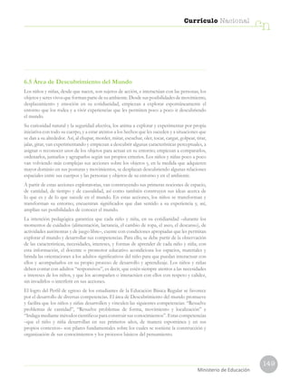 149
Currículo Nacional
cn
Ministerio de EducaciónMinisterio de Educación
6.5 Área de Descubrimiento del Mundo
Los niños y niñas, desde que nacen, son sujetos de acción, e interactúan con las personas, los
objetosyseresvivosqueformanpartedesuambiente.Desdesusposibilidadesdemovimiento,
desplazamiento y emoción en su cotidianidad, empiezan a explorar espontáneamente el
entorno que los rodea y a vivir experiencias que les permiten poco a poco ir descubriendo
el mundo.
Su curiosidad natural y la seguridad afectiva, los anima a explorar y experimentar por propia
iniciativa con todo su cuerpo, y a estar atentos a los hechos que les suceden y a situaciones que
se dan a su alrededor. Así, al chupar, morder, mirar, escuchar, oler, tocar, cargar, golpear, tirar,
jalar, girar, van experimentando y empiezan a descubrir algunas características perceptuales, a
asignar o reconocer usos de los objetos para actuar en su entorno; empiezan a compararlos,
ordenarlos, juntarlos y agruparlos según sus propios criterios. Los niños y niñas poco a poco
van volviendo más complejas sus acciones sobre los objetos y, en la medida que adquieren
mayor dominio en sus posturas y movimientos, se desplazan descubriendo algunas relaciones
espaciales entre sus cuerpos y las personas y objetos de su entorno y en el ambiente.
A partir de estas acciones exploratorias, van construyendo sus primeras nociones de espacio,
de cantidad, de tiempo y de causalidad, así como también construyen sus ideas acerca de
lo que es y de lo que sucede en el mundo. En estas acciones, los niños se transforman y
transforman su entorno; encuentran significados que dan sentido a su experiencia y, así,
amplían sus posibilidades de conocer el mundo.
La intención pedagógica garantiza que cada niño y niña, en su cotidianidad –durante los
momentos de cuidados (alimentación, lactancia, el cambio de ropa, el aseo, el descanso), de
actividades autónomas y de juego libre–, cuente con condiciones apropiadas que les permitan
explorar el mundo y desarrollar sus competencias. Para ello, se debe partir de la observación
de las características, necesidades, intereses, y formas de aprender de cada niño y niña; con
esta información, el docente o promotor educativo acondiciona los espacios, materiales y
brinda las orientaciones a los adultos significativos del niño para que puedan interactuar con
ellos y acompañarlos en su propio proceso de desarrollo y aprendizaje. Los niños y niñas
deben contar con adultos “responsivos”, es decir, que estén siempre atentos a las necesidades
e intereses de los niños, y que los acompañen o interactúen con ellos con respeto y calidez,
sin invadirlos o interferir en sus acciones.
El logro del Perfil de egreso de los estudiantes de la Educación Básica Regular se favorece
por el desarrollo de diversas competencias. El área de Descubrimiento del mundo promueve
y facilita que los niños y niñas desarrollen y vinculen las siguientes competencias: “Resuelve
problemas de cantidad”, “Resuelve problemas de forma, movimiento y localización” e
“Indaga mediante métodos científicos para construir sus conocimientos”. Estas competencias
–que el niño y niña desarrollan en sus primeros años, de manera espontánea y en sus
propios contextos– son pilares fundamentales sobre los cuales se sostiene la construcción y
organización de sus conocimientos y los procesos básicos del pensamiento.
 