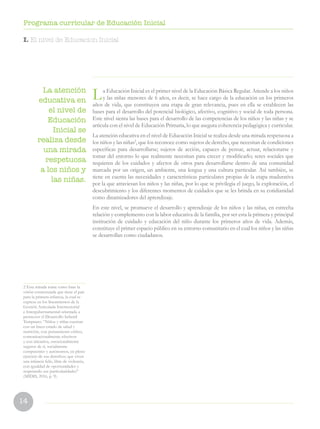 14
Programa curricular de Educación Inicial
La Educación Inicial es el primer nivel de la Educación Básica Regular. Atiende a los niños
y las niñas menores de 6 años, es decir, se hace cargo de la educación en los primeros
años de vida, que constituyen una etapa de gran relevancia, pues en ella se establecen las
bases para el desarrollo del potencial biológico, afectivo, cognitivo y social de toda persona.
Este nivel sienta las bases para el desarrollo de las competencias de los niños y las niñas y se
articula con el nivel de Educación Primaria, lo que asegura coherencia pedagógica y curricular.
La atención educativa en el nivel de Educación Inicial se realiza desde una mirada respetuosa a
los niños y las niñas2
, que los reconoce como sujetos de derecho, que necesitan de condiciones
específicas para desarrollarse; sujetos de acción, capaces de pensar, actuar, relacionarse y
tomar del entorno lo que realmente necesitan para crecer y modificarlo; seres sociales que
requieren de los cuidados y afectos de otros para desarrollarse dentro de una comunidad
marcada por un origen, un ambiente, una lengua y una cultura particular. Así también, se
tiene en cuenta las necesidades y características particulares propias de la etapa madurativa
por la que atraviesan los niños y las niñas, por lo que se privilegia el juego, la exploración, el
descubrimiento y los diferentes momentos de cuidados que se les brinda en su cotidianidad
como dinamizadores del aprendizaje.
En este nivel, se promueve el desarrollo y aprendizaje de los niños y las niñas, en estrecha
relación y complemento con la labor educativa de la familia, por ser esta la primera y principal
institución de cuidado y educación del niño durante los primeros años de vida. Además,
constituye el primer espacio público en su entorno comunitario en el cual los niños y las niñas
se desarrollan como ciudadanos.
I. El nivel de Educacion Inicial
La atención
educativa en
el nivel de
Educación
Inicial se
realiza desde
una mirada
respetuosa
a los niños y
las niñas.
2 Esta mirada toma como base la
visión consensuada que tiene el país
para la primera infancia, la cual se
expresa en los lineamientos de la
Gestión Articulada Intersectorial
e Intergubernamental orientada a
promover el Desarrollo Infantil
Temprano: “Niños y niñas cuentan
con un buen estado de salud y
nutrición, con pensamiento crítico,
comunicacionalmente efectivos
y con iniciativa, emocionalmente
seguros de sí, socialmente
competentes y autónomos, en pleno
ejercicio de sus derechos; que viven
una infancia feliz, libre de violencia,
con igualdad de oportunidades y
respetando sus particularidades”
(MIDIS, 2016, p. 9).
 