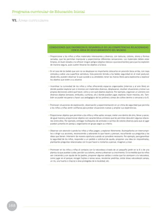 168
Programa curricular de Educación Inicial
CONDICIONES QUE FAVORECEN EL DESARROLLO DE LAS COMPETENCIAS RELACIONADAS
CON EL ÁREA DE DESCUBRIMIENTO DEL MUNDO.
• Proporcionar a los niños y niñas materiales interesantes y diversos, con texturas, colores, olores y formas
variadas, que les permitan manipular y experimentar diferentes sensaciones. Los materiales deben estar
limpios, en buen estado y no ofrecer ningún peligro (objetos tóxicos o punzocortantes) para que los exploren
de manera segura, pues suelen llevarse los objetos a la boca.
• En el caso de los bebés que aún no se desplazan es importante colocarlos en posición boca arriba, con ropa
cómoda y sobre una superficie semidura. Esta posición brinda a los bebés seguridad en el nivel postural;
desde ella, pueden observar lo que sucede a su alrededor, tener las manos libres para explorarlas y explorar
los objetos que estén a su alcance.
• Incentivar la curiosidad de los niños y niñas ofreciendo espacios organizados (internos y al aire libre) en
donde puedan explorar por sí mismos con materiales diversos, desplazarse, resolver situaciones y tomar sus
propias decisiones sobre qué hacer, cómo y con qué objetos explorar. Por ejemplo, organizar un arenero con
diversos objetos (envases, embudos, cucharas, etc.) donde puedan jugar, explorar, hacer mezclas, etc. Tam-
bién se puede recuperar y hacer uso pedagógico de los jardines y áreas de cultivo dentro o cercanas a la IE.
• Promover situaciones de exploración, observación y experimentación en un clima de seguridad que permita
a los niños y niñas sentir confianza para probar situaciones nuevas y ampliar sus experiencias.
• Proporcionar objetos que permitan a los niños y niñas apilar, encajar, meter uno dentro de otro, llenar y vaciar;
de igual manera, proporcionar objetos con características similares que les permitan descubrir algunas relacio-
nes entre ellos. Por ejemplo, entregar muñequitos de animales o carritos de colores diversos para que al jugar
puedan juntarlos en pareja u organizarlos en grupo según su criterio.
• Observar con atención cuando los niños y niñas juegan, y exploran libremente. Acompañarlos sin interrumpir-
los o dirigir sus acciones, reconociendo y valorando lo que hacen y piensan, escuchando sus preguntas y las
ideas que tienen. Intervenir de manera oportuna cuando se considere necesario. Por ejemplo, para garantizar
la seguridad de los niños, responder a un pedido o solicitud de ayuda, proponer una idea sin imponérselas,
plantearles preguntas relacionadas con lo que hacen e invitarlos a pensar, imaginar y crear.
• Promover en los niños y niñas el contacto con la naturaleza a través de un pequeño jardín en la IE o de una
planta a la que puedan cuidar, percibir sus colores, aroma y observar su crecimiento. En la medida que los niños
van creciendo y con ayuda de los padres, proponer algunas salidas o visitas que los acerquen a la naturaleza,
como jugar en el parque, recoger hojitas o ramas secas, recolectar piedritas, visitar áreas naturales(el campo,
un río, una huerta o chacra) o área protegidas de la localidad, etc.
VI. Áreas curriculares
 