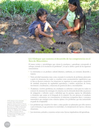 170
6.6.1 Enfoque que sustenta el desarrollo de las competencias en el
Área de Matemática
El marco teórico y metodológico que orienta la enseñanza y aprendizaje corresponde al
enfoque centrado en la resolución de problemas29
, el cual se define a partir de las siguientes
características:
•	 La matemática es un producto cultural dinámico, cambiante, en constante desarrollo y
reajuste.
•	 Toda actividad matemática tiene como escenario la resolución de problemas planteados
a partir de situaciones, las cuales se conciben como acontecimientos significativos que
se dan en diversos contextos. Las situaciones se organizan en cuatro grupos: situaciones
de cantidad; situaciones de regularidad equivalencia y cambio; situaciones de forma,
movimiento y localización; y situaciones de gestión de datos e incertidumbre.
•	 Al plantear y resolver problemas, los estudiantes se enfrentan a retos para los cuales no
conocen de antemano las estrategias de solución; esto les demanda desarrollar un proceso
de indagación y reflexión social e individual que les permita superar las dificultades
u obstáculos que surjan en la búsqueda de la solución. En este proceso, el estudiante
construye y reconstruye sus conocimientos al relacionar, reorganizar ideas y conceptos
matemáticos que emergen como solución óptima a los problemas, que irán aumentando
en grado de complejidad.
•	 Los problemas que resuelven los niños y niñas pueden ser planteados por ellos mismos
o por el docente, lo que promueve la creatividad, y la interpretación de nuevas y diversas
situaciones.
•	 Las emociones, actitudes y creencias actúan como fuerzas impulsadoras del aprendizaje.
29 El enfoque se ha construido
tomando como referencia los
siguientes marcos teóricos: la Teoría
de Situaciones didácticas, descrita en
Brousseau, G. (1986); la Educación
Matemática Realista, descrita por
Bressan, A., Zolkower, B., y Gallego,
M. (2004); y la Teoría sobre la
Resolución de Problemas, descrita
por Schoenfeld, A. (1985) y por
Trigo, L. (2008).
 