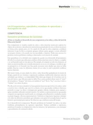 171
Currículo Nacional
cn
Ministerio de Educación
6.6.2 Competencias, capacidades, estándares de aprendizaje y
desempeños de edad
COMPETENCIA
Resuelve problemas de cantidad
¿Cómo se visualiza el desarrollo de esta competencia en los niños y niñas del nivel de
Educación Inicial?
Esta competencia se visualiza cuando los niños y niñas muestran interés por explorar los
objetos de su entorno y descubren las características perceptuales de estos, es decir, reconocen
su forma, color, tamaño, peso, etc. Es a partir de ello que los niños empiezan a establecer
relaciones, lo que los lleva a comparar, agrupar, ordenar, quitar, agregar y contar, utilizando
sus propios criterios y de acuerdo con sus necesidades e intereses. Todas estas acciones les
permiten resolver problemas cotidianos relacionados con la noción de cantidad.
Este aprendizaje se va volviendo más complejo de acuerdo con el desarrollo del pensamiento
del niño. Los criterios que utiliza para establecer dichas relaciones entre los objetos se amplían
y se van haciendo cada vez más precisos. Por ejemplo, al comparar un niño dos elementos, al
inicio su atención podría estar centrada únicamente en su uso; sin embargo, a medida en que
su percepción se va haciendo más fina, puede reconocer otros detalles que antes no había
podido observar, como los diferentes matices de un color, lo cual le permitirá establecer
nuevas relaciones.
Del mismo modo, en estas edades los niños y niñas desarrollan gradualmente la noción de
tiempo, a partir de sus vivencias y experiencias cotidianas, estableciendo relaciones entre las
actividades que realizan y su temporalidad. Ellos saben que después de la lonchera viene la
hora del recreo y que falta poco para la salida. Poco a poco, podrán ubicar mejor el “antes”
de la lonchera o “después” del recreo, así también el “ayer” llovió, “hoy” estuvimos todos o
“mañana” nos vamos de paseo.
Por ello, en los servicios educativos se busca generar situaciones que inviten a los niños y niñas
a resolver retos o desafíos que sean de su interés, en los que puedan establecer relaciones,
poniendo en juego sus ideas y estrategias para agrupar, ordenar, comparar, pesar, agregar o
quitar cantidades utilizando material concreto. Así también, se procura promover que puedan
compartir sus experiencias manifestando sus estrategias, procedimientos y resultados, usando
su propio lenguaje y diversas representaciones. Asimismo, es importante organizar y anticipar
a los niños las diferentes actividades que realizarán como parte de la jornada diaria, lo que les
brinda la oportunidad para expresar las relaciones que establecen acerca del tiempo.
En el desarrollo de la competencia “Resuelve problemas de Cantidad”, los niños y las niñas
combinan, principalmente, las siguientes capacidades: Traduce cantidades a expresiones
numéricas, Comunica su comprensión sobre los números y las operaciones, y usa estrategias
y procedimientos de estimación cálculo.
 