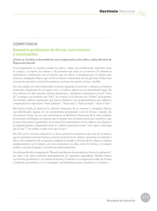 177
Currículo Nacional
cn
Ministerio de Educación
COMPETENCIA
Resuelve problemas de forma, movimiento
y localización
¿Cómo se visualiza el desarrollo de esta competencia en los niños y niñas del nivel de
Educación Inicial?
Esta competencia se visualiza cuando los niños y niñas van estableciendo relaciones entre
su cuerpo y el espacio, los objetos y las personas que están en su entorno. Es durante la
exploración e interacción con el entorno que los niños se desplazan por el espacio para
alcanzar y manipular objetos que son de su interés o interactuar con las personas. Todas estas
acciones les permiten construir las primeras nociones de espacio, forma y medida.
En estas edades, los niños desarrollan nociones espaciales al moverse y ubicarse en distintas
posiciones, desplazarse de un lugar a otro y al ubicar objetos en un determinado lugar. De
esta manera, los niños pueden estimar ubicaciones y distancias: comunican si él está “cerca
de” su amigo, si su lonchera está “lejos” de su mesa o si la docente está “al lado” de la pizarra.
Así también, utilizan expresiones que hacen referencia a los desplazamientos que realizan y
comprenden las expresiones “hacia adelante”, “hacia atrás”, “hacia un lado”, “hacia el otro”.
Del mismo modo, al observar los diversos elementos de su entorno y manipular objetos,
van identificando algunas de sus características perceptuales como la forma y tamaño. De
esta manera, hacen uso de este conocimiento en diferentes situaciones de la vida cotidiana:
al construir con bloques, al expresar que la naranja tiene la misma forma que su pelota o que
la mesa tiene puntas. Igualmente, al reconocer las características de los objetos con relación a
la longitud, pueden compararlos entre sí y utilizar expresiones como “esta soga es más larga
que la otra”, “mi cabello es más corto que el tuyo”.
Por ello, en los servicios educativos, se busca promover situaciones que sean de su interés,
que les permitan construir formas, reconocer la posición de objetos y personas con relación a
ellos y otros elementos de su entorno, comparar el tamaño y la forma de los objetos, o realizar
desplazamientos en el espacio, así como comunicar sus ideas sobre las formas y el espacio
usando su propio lenguaje y con diversas representaciones.
Eneldesarrollodelacompetencia“Resuelveproblemasdemovimiento,formaylocalización”,
los niños y las niñas combinan, principalmente, las siguientes capacidades: Modela objetos
con formas geométricas y sus transformaciones, Comunica su comprensión sobre las formas
y relaciones geométricas, y Usa estrategias y procedimientos para orientarse en el espacio.
 