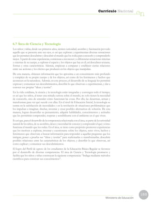 185
Currículo Nacional
cn
Ministerio de Educación
6.7 Área de Ciencia y Tecnología
Los niños y niñas, desde sus primeros años, sienten curiosidad, asombro y fascinación por todo
aquello que se presenta ante sus ojos; es así que exploran y experimentan diversas sensaciones
que les permiten descubrirse y descubrir el mundo que los rodea para conocerlo y comprenderlo
mejor. A partir de estas experiencias, comienzan a reconocer y a diferenciar sensaciones internas
y externas de su cuerpo, a explorar el espacio y los objetos que hay en él; así descubren texturas,
formas y otras características. Además, empiezan a comparar y establecer ciertas relaciones
entre sus acciones y los efectos que producen en los objetos que manipulan.
De esta manera, obtienen información que los aproxima a un conocimiento más profundo
y complejo de su propio cuerpo y de los objetos, así como de los fenómenos y hechos que
acontecen en la naturaleza. Además, en este proceso, el desarrollo de su lenguaje les permitirá
expresar y comunicar sus descubrimientos, describir lo que observan o experimentan, y dar a
conocer sus propias “ideas y teorías”.
En la vida cotidiana, la ciencia y la tecnología están integradas y convergen todo el tiempo;
es así que los niños, al tener una mirada curiosa sobre el mundo, no solo tienen la necesidad
de conocerlo, sino de entender cómo funcionan las cosas. Por ello, las desarman, arman y
transforman para ver qué sucede con ellas. En el nivel de Educación Inicial, la tecnología se
centra en la satisfacción de necesidades y en la resolución de situaciones problemáticas que
los impulsan a imaginar, diseñar, inventar y crear posibles alternativas de solución. De esta
manera, logran desarrollar su pensamiento, adquirir habilidades, conocimientos y actitudes
que les permitirán comprender, respetar y sensibilizarse con el ambiente en el que viven.
Es así que, para el desarrollo de la competencia relacionada con el área, se parte de la curiosidad
natural de los niños, de su asombro, deseo y necesidad de conocer y comprender el qué y cómo
funciona el mundo que los rodea. En el área, se tiene como propósito promover experiencias
que los motiven a explorar, inventar y cuestionarse sobre los objetos, seres vivos, hechos y
fenómenos que observan; a buscar información para responder a aquellas preguntas que los
intrigan; poner a prueba sus “ideas y teorías” para reafirmarlas o transformarlas; descubrir
posibles relaciones entre las características de los objetos; y describir lo que observan, así
como explicar y comunicar sus descubrimientos.
El logro del Perfil de egreso de los estudiantes de la Educación Básica Regular se favorece
por el desarrollo de diversas competencias. El área de Ciencia y Tecnología promueve y
facilita que los niños y niñas construyan la siguiente competencia: “Indaga mediante métodos
científicos para construir sus conocimientos”.
 