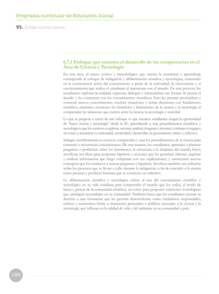 186
Programa curricular de Educación Inicial
6.7.1 Enfoque que sustenta el desarrollo de las competencias en el
Área de Ciencia y Tecnología
En esta área, el marco teórico y metodológico que orienta la enseñanza y aprendizaje
corresponde al enfoque de indagación y alfabetización científica y tecnológica, sustentado
en la construcción activa del conocimiento a partir de la curiosidad, la observación y el
cuestionamiento que realiza el estudiante al interactuar con el mundo. En este proceso, los
estudiantes exploran la realidad; expresan, dialogan e intercambian sus formas de pensar el
mundo y las contrastan con los conocimientos científicos. Esto les permite profundizar y
construir nuevos conocimientos, resolver situaciones y tomar decisiones con fundamento
científico; asimismo, reconocer los beneficios y limitaciones de la ciencia y la tecnología al
comprender las relaciones que existen entre la ciencia, la tecnología y sociedad.
Lo que se propone a través de este enfoque es que nuestros estudiantes tengan la oportunidad
de “hacer ciencia y tecnología” desde la IE, aprendiendo a usar procedimientos científicos y
tecnológicos que los motiven a explorar, razonar, analizar, imaginar e inventar; a trabajar en equipo;
así como a incentivar su curiosidad, creatividad y desarrollar un pensamiento crítico y reflexivo.
Indagar científicamente es conocer, comprender y usar los procedimientos de la ciencia para
construir o reconstruir conocimientos. De esta manera, los estudiantes, aprenden a plantear
preguntas o problemas sobre los fenómenos, la estructura o la dinámica del mundo físico;
movilizan sus ideas para proponer hipótesis y acciones que les permitan obtener, registrar
y analizar información que luego comparan con sus explicaciones; y estructuran nuevos
conceptos que los conducen a nuevas preguntas e hipótesis. Involucra también una reflexión
sobre los procesos que se llevan a cabo durante la indagación, a fin de entender a la ciencia
como proceso y producto humano que se construye en colectivo.
La alfabetización científica y tecnológica refiere al uso del conocimiento científico y
tecnológico en su vida cotidiana para comprender el mundo que los rodea, el modo de
hacer y pensar de la comunidad científica, así como para proponer soluciones tecnológicas
que satisfagan necesidades en su comunidad. También busca que los estudiantes ejerzan su
derecho a una formación que les permita desenvolverse como ciudadanos responsables,
críticos y autónomos frente a situaciones personales o públicas asociadas a la ciencia y la
tecnología, que influyan en la calidad de vida y del ambiente en su comunidad o país.
VI. Áreas curriculares
 