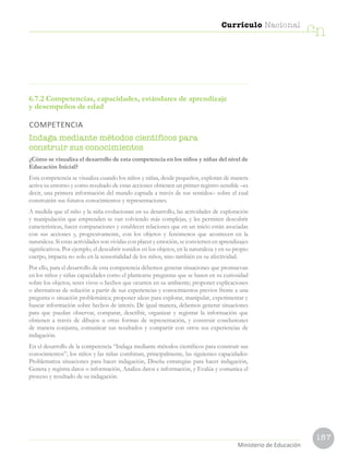 187
Currículo Nacional
cn
Ministerio de Educación
6.7.2 Competencias, capacidades, estándares de aprendizaje
y desempeños de edad
COMPETENCIA
Indaga mediante métodos científicos para
construir sus conocimientos
¿Cómo se visualiza el desarrollo de esta competencia en los niños y niñas del nivel de
Educación Inicial?
Esta competencia se visualiza cuando los niños y niñas, desde pequeños, exploran de manera
activa su entorno y como resultado de estas acciones obtienen un primer registro sensible –es
decir, una primera información del mundo captada a través de sus sentidos– sobre el cual
construirán sus futuros conocimientos y representaciones.
A medida que el niño y la niña evolucionan en su desarrollo, las actividades de exploración
y manipulación que emprenden se van volviendo más complejas, y les permiten descubrir
características, hacer comparaciones y establecer relaciones que en un inicio están asociadas
con sus acciones y, progresivamente, con los objetos y fenómenos que acontecen en la
naturaleza. Si estas actividades son vividas con placer y emoción, se convierten en aprendizajes
significativos. Por ejemplo, el descubrir sonidos en los objetos, en la naturaleza y en su propio
cuerpo, impacta no solo en la sensorialidad de los niños, sino también en su afectividad.
Por ello, para el desarrollo de esta competencia debemos generar situaciones que promuevan
en los niños y niñas capacidades como el plantearse preguntas que se basen en su curiosidad
sobre los objetos, seres vivos o hechos que ocurren en su ambiente; proponer explicaciones
o alternativas de solución a partir de sus experiencias y conocimientos previos frente a una
pregunta o situación problemática; proponer ideas para explorar, manipular, experimentar y
buscar información sobre hechos de interés. De igual manera, debemos generar situaciones
para que puedan observar, comparar, describir, organizar y registrar la información que
obtienen a través de dibujos u otras formas de representación, y construir conclusiones
de manera conjunta, comunicar sus resultados y compartir con otros sus experiencias de
indagación.
En el desarrollo de la competencia “Indaga mediante métodos científicos para construir sus
conocimientos”, los niños y las niñas combinan, principalmente, las siguientes capacidades:
Problematiza situaciones para hacer indagación, Diseña estrategias para hacer indagación,
Genera y registra datos o información, Analiza datos e información, y Evalúa y comunica el
proceso y resultado de su indagación.
 