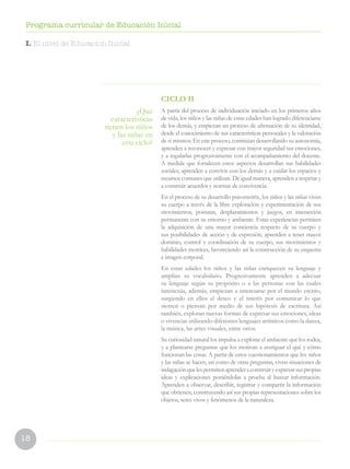 18
Programa curricular de Educación Inicial
CICLO II
A partir del proceso de individuación iniciado en los primeros años
de vida, los niños y las niñas de estas edades han logrado diferenciarse
de los demás, y empiezan un proceso de afirmación de su identidad,
desde el conocimiento de sus características personales y la valoración
de sí mismos. En este proceso, continúan desarrollando su autonomía,
aprenden a reconocer y expresar con mayor seguridad sus emociones,
y a regularlas progresivamente con el acompañamiento del docente.
A medida que fortalecen estos aspectos desarrollan sus habilidades
sociales, aprenden a convivir con los demás y a cuidar los espacios y
recursos comunes que utilizan. De igual manera, aprenden a respetar y
a construir acuerdos y normas de convivencia.
En el proceso de su desarrollo psicomotriz, los niños y las niñas viven
su cuerpo a través de la libre exploración y experimentación de sus
movimientos, posturas, desplazamientos y juegos, en interacción
permanente con su entorno y ambiente. Estas experiencias permiten
la adquisición de una mayor conciencia respecto de su cuerpo y
sus posibilidades de acción y de expresión, aprenden a tener mayor
dominio, control y coordinación de su cuerpo, sus movimientos y
habilidades motrices, favoreciendo así la construcción de su esquema
e imagen corporal.
En estas edades los niños y las niñas enriquecen su lenguaje y
amplían su vocabulario. Progresivamente aprenden a adecuar
su lenguaje según su propósito o a las personas con las cuales
interactúa, además, empiezan a interesarse por el mundo escrito,
surgiendo en ellos el deseo y el interés por comunicar lo que
sienten o piensan por medio de sus hipótesis de escritura. Así
también, exploran nuevas formas de expresar sus emociones, ideas
o vivencias utilizando diferentes lenguajes artísticos como la danza,
la música, las artes visuales, entre otros.
Su curiosidad natural los impulsa a explorar el ambiente que los rodea,
y a plantearse preguntas que los motivan a averiguar el qué y cómo
funcionan las cosas. A partir de estos cuestionamientos que los niños
y las niñas se hacen, así como de otras preguntas, viven situaciones de
indagaciónquelespermitenaprenderaconstruiryexpresarsuspropias
ideas y explicaciones poniéndolas a prueba al buscar información.
Aprenden a observar, describir, registrar y compartir la información
que obtienen, construyendo así sus propias representaciones sobre los
objetos, seres vivos y fenómenos de la naturaleza.
¿Qué
características
tienen los niños
y las niñas en
este ciclo?
I. El nivel de Educacion Inicial
 