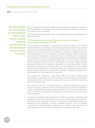 198
Programa curricular de Educación Inicial
Las tecnologías
de información
y comunicación
(TIC), como
medio, pueden
generar
oportunidades
de aprendizaje
en los niños y
las niñas.
En el Currículo Nacional, las competencias transversales son aquellas que pueden ser
desarrolladas por los estudiantes a través de diversas situaciones significativas promovidas
en las diferentes áreas curriculares.
El desarrollo de estas competencias deben ser trabajadas como parte de la planificación de
largo y corto plazo.
7.1 Competencia transversal “Se desenvuelve en entornos
virtuales generados por las TIC”.
Las Tecnologías de Información y Comunicación han generado cambios en los estilos de
vida de las familias y las sociedades, en las formas de comunicarse, de aprender y socializar.
Hoy en día, estas nuevas tecnologías forman parte del entorno en el que se desenvuelven
muchos niños y niñas, quienes observan, exploran y descubren su utilidad en situaciones
de la vida cotidiana. Los entornos virtuales son escenarios, espacios u objetos constituidos
por tecnologías de información y comunicación. Estos se caracterizan por ser interactivos
(comunicación con el entorno), virtuales (porque proponen representaciones de la realidad),
ubicuos (se puede acceder a ellos desde cualquier lugar con o sin conexión a internet) e
híbridos (integración de diversos medios comunicativos y tecnologías). Algunos ejemplos
de entornos virtuales son los siguientes: computadora con interfaz para escribir en braille,
aplicación de mensajería de un teléfono celular o un panel interactivo. En este contexto,
las personas buscan aprovechar los entornos virtuales en su vida personal, laboral, social y
cultural. Por ello, es importante que desde la IE se desarrollen competencias que permitan su
aprovechamiento de forma segura, ética y responsable.
Las tecnologías de información y comunicación (TIC), como medio, pueden generar
oportunidades de aprendizaje en los niños y las niñas, al ser herramientas que les permitan
comunicarse, encontrar información, registrar una vivencia o ser utilizadas en un proyecto
personal o grupal de interés.
Para integrar las TIC en las actividades educativas, es importante identificar los entornos
virtuales más seguros y adecuados para los niños y las niñas, lo que supone tener claridad con
respecto a las capacidades que queremos que desarrollen, así como el criterio necesario para
que su uso responda a un propósito de aprendizaje y no se convierta solo en un recurso para
el entretenimiento.
A través de un modelo de “Aprovechamiento de las TIC”, se promueve el desarrollo de la
competencia transversal “Se desenvuelve en los entornos virtuales generados por las TIC”.
Para el logro de esta competencia, los niños y las niñas, bajo el acompañamiento del docente,
interactúan con las tecnologías en diversas actividades educativas –como, por ejemplo,
investigar sobre su animal preferido, comunicarse con un familiar o amigo que este en otro
lugar, registrar en fotos el crecimiento de su planta o de una mascota, entre otras–.
VII. Competencias transversales
 