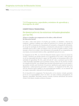 200
Programa curricular de Educación Inicial
VII. Competencias transversales
7.1.2 Competencias, capacidades, estándares de aprendizaje y
desempeños de edad
COMPETENCIA TRANSVERSAL
Se desenvuelve en los entornos virtuales generados
por las TIC.
¿Cómo se visualiza esta competencia en los niños y niñas del nivel
de Educación Inicial?
Los niños y niñas están atentos a los hechos que suceden a su alrededor y observan las
conductas y prácticas cotidianas que realizan las personas de su entorno, por ejemplo, el
uso de las TIC en situaciones de comunicación, de recreación, o búsqueda de información.
Es así que las tecnologías de información y comunicación están presentes en muchas de las
actividades que los niños y niñas ven realizar a otros; ven cómo sus padres escriben y envían
mensajes a través de un celular, o leen información en las pantallas de sus computadoras; de
esta manera, van mostrando interés en ellas y aprendiendo acerca de sus usos.
La integración de las TIC, en el nivel de Educación Inicial, supone el reto de conocer las
ventajas y beneficios que pueden aportar en los aprendizajes de los niños y niñas para que
su uso sea responsable, provechoso y seguro. Las TIC pueden ser herramientas útiles en las
actividades de aprendizaje. Por ello, a partir del aula de 5 años, se promueve que los niños
y niñas desarrollen capacidades que les permitan conocer y hacer uso de entornos virtuales
en compañía del docente –por ejemplo, para encontrar información que les sea de interés y
que puedan entender, para interactuar con personas significativas, para registrar momentos
importantes y realizar proyectos personales o colectivos–. La integración de las TIC, en el
nivel de educación inicial, también es una oportunidad para modelar y ser un referente del
uso seguro, responsable y adecuado de estas herramientas.
En el desarrollo de la competencia “Se desenvuelve en los entornos virtuales generados
por las tic con responsabilidad y ética”, los niños y las niñas combinan, principalmente, las
siguientes capacidades: Personaliza entornos virtuales, Gestiona información del entorno
virtual y Crea objetos virtuales en diversos formatos.
 