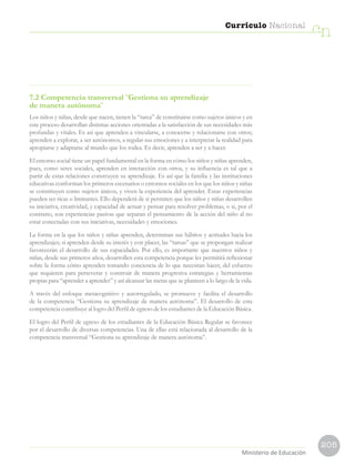 205
Currículo Nacional
cn
Ministerio de Educación
7.2 Competencia transversal ¨Gestiona su aprendizaje
de manera autónoma¨
Los niños y niñas, desde que nacen, tienen la “tarea” de constituirse como sujetos únicos y en
este proceso desarrollan distintas acciones orientadas a la satisfacción de sus necesidades más
profundas y vitales. Es así que aprenden a vincularse, a conocerse y relacionarse con otros;
aprenden a explorar, a ser autónomos, a regular sus emociones y a interpretar la realidad para
apropiarse y adaptarse al mundo que los rodea. Es decir, aprenden a ser y a hacer.
El entorno social tiene un papel fundamental en la forma en cómo los niños y niñas aprenden,
pues, como seres sociales, aprenden en interacción con otros, y su influencia es tal que a
partir de estas relaciones construyen su aprendizaje. Es así que la familia y las instituciones
educativas conforman los primeros escenarios o entornos sociales en los que los niños y niñas
se constituyen como sujetos únicos, y viven la experiencia del aprender. Estas experiencias
pueden ser ricas o limitantes. Ello dependerá de si permiten que los niños y niñas desarrollen
su iniciativa, creatividad, y capacidad de actuar y pensar para resolver problemas, o si, por el
contrario, son experiencias pasivas que separan el pensamiento de la acción del niño al no
estar conectadas con sus iniciativas, necesidades y emociones.
La forma en la que los niños y niñas aprenden, determinan sus hábitos y actitudes hacia los
aprendizajes; si aprenden desde su interés y con placer, las “tareas” que se propongan realizar
favorecerán el desarrollo de sus capacidades. Por ello, es importante que nuestros niños y
niñas, desde sus primeros años, desarrollen esta competencia porque les permitirá reflexionar
sobre la forma cómo aprenden tomando conciencia de lo que necesitan hacer, del esfuerzo
que requieren para perseverar y construir de manera progresiva estrategias y herramientas
propias para “aprender a aprender” y así alcanzar las metas que se planteen a lo largo de la vida.
A través del enfoque metacognitivo y autorregulado, se promueve y facilita el desarrollo
de la competencia “Gestiona su aprendizaje de manera autónoma”. El desarrollo de esta
competencia contribuye al logro del Perfil de egreso de los estudiantes de la Educación Básica.
El logro del Perfil de egreso de los estudiantes de la Educación Básica Regular se favorece
por el desarrollo de diversas competencias. Una de ellas está relacionada al desarrollo de la
competencia transversal “Gestiona su aprendizaje de manera autónoma”.
 