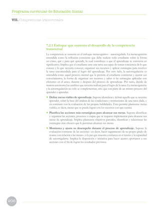 206
Programa curricular de Educación Inicial
7.2.1 Enfoque que sustenta el desarrollo de la competencia
transversal
La competencia se sustenta en el enfoque metacognitivo - autorregulado. La metacognición
entendida como la reflexión consciente que debe realizar todo estudiante sobre la forma
en cómo, qué y para qué aprende, lo cual contribuye a que el aprendizaje se convierta en
significativo. Implica que el estudiante ante una tarea sea capaz de tomar conciencia de lo que
conoce y lo que necesita conocer, organizar sus recursos y aplicar estrategias para resolver
la tarea encomendada para el logro del aprendizaje. Por otro lado, la autorregulación es
entendida como aquel proceso mental que le permite al estudiante contrastar y ajustar sus
conocimientos, la forma de organizar sus recursos y saber si las estrategias aplicadas son
eficientes en el antes, durante y después del proceso de aprendizaje. Por tanto, decide de
manera autónoma los cambios que necesita realizar para el logro de la tarea. La metacognición
y la autorregulación no solo se complementan, sino que son parte de un mismo proceso del
aprender a aprender.
•	Define metas viables de aprendizaje. Supone identificar y definir aquello que se necesita
aprender, sobre la base del análisis de las condiciones y restricciones de una tarea dada, y
en contraste con la evaluación de las propias habilidades. Esto permite plantearse metas
viables, es decir, metas que se pueda lograr con los recursos con que cuenta.
•	 Planifica las acciones más estratégicas para alcanzar sus metas. Supone identificar
y organizar las acciones, procesos o etapas que se requiere implementar para alcanzar sus
metas de aprendizaje. Implica plantearse objetivos parciales, identificar y seleccionar las
estrategias más eficaces que le permitan alcanzar sus metas.
•	 Monitorea y ajusta su desempeño durante el proceso de aprendizaje. Supone la
evaluación constante de las acciones –es decir, hacer seguimiento de su propio grado de
avance con relación a las metas–, a la par que muestra confianza en sí mismo y la capacidad
de autorregularse. Implica la disposición e iniciativa para hacer ajustes oportunos a sus
acciones con el fin de lograr los resultados previstos.
VII. Competencias transversales
 