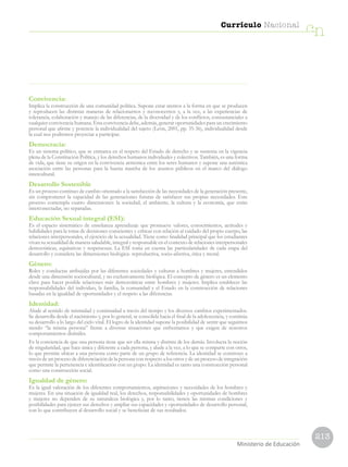 213
Currículo Nacional
cn
Ministerio de Educación
Convivencia:
Implica la construcción de una comunidad política. Supone estar atentos a la forma en que se producen
y reproducen las distintas maneras de relacionarnos y reconocernos y, a la vez, a las experiencias de
tolerancia, colaboración y manejo de las diferencias, de la diversidad y de los conflictos, consustanciales a
cualquier convivencia humana. Esta convivencia debe, además, generar oportunidades para un crecimiento
personal que afirme y potencie la individualidad del sujeto (León, 2001, pp. 35-36), individualidad desde
la cual nos podremos proyectar a participar.
Democracia:
Es un sistema político, que se enmarca en el respeto del Estado de derecho y se sustenta en la vigencia
plena de la Constitución Política, y los derechos humanos individuales y colectivos. También, es una forma
de vida, que tiene su origen en la convivencia armónica entre los seres humanos y supone una auténtica
asociación entre las personas para la buena marcha de los asuntos públicos en el marco del diálogo
intercultural.
Desarrollo Sostenible
Es un proceso continuo de cambio orientado a la satisfacción de las necesidades de la generación presente,
sin comprometer la capacidad de las generaciones futuras de satisfacer sus propias necesidades. Este
proceso contempla cuatro dimensiones: la sociedad, el ambiente, la cultura y la economía, que están
interconectadas, no separadas.
Educación Sexual integral (ESI):
Es el espacio sistemático de enseñanza aprendizaje que promueve valores, conocimientos, actitudes y
habilidades para la toma de decisiones conscientes y críticas con relación al cuidado del propio cuerpo, las
relaciones interpersonales, el ejercicio de la sexualidad. Tiene como finalidad principal que los estudiantes
vivan su sexualidad de manera saludable, integral y responsable en el contexto de relaciones interpersonales
democráticas, equitativas y respetuosas. La ESI toma en cuenta las particularidades de cada etapa del
desarrollo y considera las dimensiones biológica- reproductiva, socio-afectiva, ética y moral.
Género:
Roles y conductas atribuidas por las diferentes sociedades y culturas a hombres y mujeres, entendidos
desde una dimensión sociocultural, y no exclusivamente biológica. El concepto de género es un elemento
clave para hacer posible relaciones más democráticas entre hombres y mujeres. Implica establecer las
responsabilidades del individuo, la familia, la comunidad y el Estado en la construcción de relaciones
basadas en la igualdad de oportunidades y el respeto a las diferencias.
Identidad:
Alude al sentido de mismidad y continuidad a través del tiempo y los diversos cambios experimentados.
Se desarrolla desde el nacimiento y, por lo general, se consolida hacia el final de la adolescencia, y continúa
su desarrollo a lo largo del ciclo vital. El logro de la identidad supone la posibilidad de sentir que seguimos
siendo “la misma persona” frente a diversas situaciones que enfrentamos y que exigen de nosotros
comportamientos disímiles.
Es la conciencia de que una persona tiene que ser ella misma y distinta de los demás. Involucra la noción
de singularidad, que hace única y diferente a cada persona, y alude a la vez, a lo que se comparte con otros,
lo que permite ubicar a una persona como parte de un grupo de referencia. La identidad se construye a
través de un proceso de diferenciación de la persona con respecto a los otros y de un proceso de integración
que permite la pertenencia e identificación con un grupo. La identidad es tanto una construcción personal
como una construcción social.
Igualdad de género:
Es la igual valoración de los diferentes comportamientos, aspiraciones y necesidades de los hombres y
mujeres. En una situación de igualdad real, los derechos, responsabilidades y oportunidades de hombres
y mujeres no dependen de su naturaleza biológica y, por lo tanto, tienen las mismas condiciones y
posibilidades para ejercer sus derechos y ampliar sus capacidades y oportunidades de desarrollo personal,
con lo que contribuyen al desarrollo social y se benefician de sus resultados.
 