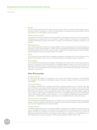 214
Programa curricular de Educación Inicial
Juego:
Es una actividad espontánea, libre y placentera, por la que los niños y las niñas pueden desplegar toda su
iniciativa, conocen y descubren su entorno. Con ella expresan su mundo interno, lo representan y lo crean
de acuerdo con sus necesidades e intereses propios.
Orientación sexual:
La orientación sexual es la atracción emocional, afectiva y sexual hacia otra persona. No es una elección
voluntaria que una persona hace en un momento y luego la cambia. Es más bien, el resultado de la
compleja interacción de muchas circunstancias a lo largo de la vida (aspectos biológicos, cognitivos y del
entorno).
Participación:
Parte del reconocimiento de la IE como espacio público. El acto de participación nos permite apropiarnos
del espacio y de los asuntos públicos, y enfilar, desde una perspectiva democrática, acciones orientadas a
la búsqueda del bienestar de todas y todos, así como al respeto de los derechos humanos. En ese sentido,
supone empoderar a las personas para actuar en la sociedad.
Sexo:
Es el conjunto de características físicas, biológicas, anatómicas y fisiológicas de los seres humanos, que los
definen como hombre o mujer. El sexo viene determinado por la naturaleza, desde el nacimiento.
Sexualidad:
Es la articulación de las dimensiones biológica- reproductiva, socio-afectiva, ética y moral, que interactúan
entre sí a lo largo de la vida de las personas. La sexualidad integral se expresa a través de los afectos, la
identidad, la intimidad, el amor, la reproducción, la familia, el bienestar, las relaciones con los demás y los
roles. Así, vivir la sexualidad de manera integral, permite construir relaciones personales democráticas,
equitativas y respetuosas.”
Área Psicomotriz
Acción motriz:
Es toda acción que implica la realización de uno o varios movimientos conscientes e intencionados,
que responden a los intereses y necesidades de quien los realiza, y expresan todos los potenciales de la
corporeidad.
Actividad física:
Se considera actividad física a cualquier movimiento corporal producido por los músculos, que exija
gasto de energía y una experiencia personal que permita interactuar con los demás y con el entorno. De
esta manera, se pueden clasificar en las siguientes: actividades recreativas (todas las actividades elegidas
libremente por la persona y que le proporcionan placer, como el juego), actividades lúdicas (juegos de
mesa, juegos de salón, juegos tradicionales, entre otros.), actividades deportivas (toda actividad física
sujeta a determinadas normas, en que se prueba, con o sin competición, habilidades motrices básicas y
específicas), y actividad física utilitaria (concerniente a las actividades laborales y tareas domésticas).
Alimentación saludable:
Es una alimentación variada, preferentemente en estado natural o con procesamiento mínimo, que aporta
energía y todos los nutrientes esenciales que cada persona necesita para mantenerse sana, permitiéndole
tener una mejor calidad de vida en todas las edades.
Corporeidad:
La palabra corporeidad expresa un concepto múltiple y complejo de una unidad: uno mismo, como ser
único e irrepetible. Es el proceso de constitución de la persona como vivencia del hacer, del saber, del
pensar, del sentir, del comunicar y del querer en interacción con su entorno. Proceso que reconoce la
dimensión integral del ser humano en sus aspectos motriz, afectivo y cognitivo: “La corporeidad soy yo y
todo aquello que en lo que me corporizo, todo lo que me identifica” (Grasso, 2005, p. 32).
Glosario
 