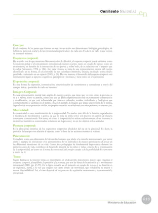 215
Currículo Nacional
cn
Ministerio de Educación
Cuerpo:
Es el conjunto de las partes que forman un ser vivo en todas sus dimensiones: biológica, psicológica, de
la historia personal, social y de las circunstancias particulares de cada uno. Es decir, es todo lo que vemos
de nosotros mismos.
Esquema corporal:
De acuerdo con lo que menciona Mesonero sobre Le Boulch, el esquema corporal puede definirse como
la intuición global o el conocimiento inmediato de nuestro cuerpo, tanto en estado de reposo como en
movimiento, en función de la interacción de sus partes y, sobre todo, de su relación con el espacio que
le rodea (Mesonero, 1994, p. 184). Así, para Grasso, se trata de una representación mental del cuerpo
identificado en su forma, en el contenido de sus superficies limítrofes, situado, localizado como objeto
percibido y orientado en un espacio (2005, p. 26). De esta manera, el desarrollo del esquema corporal está
íntimamente ligado a aspectos cognitivos, perceptivos y motrices, y tiene inicio en el nacimiento.
Expresión corporal:
Es una forma de expresión, comunicación, exteriorización de sentimientos y sensaciones a través del
cuerpo, única y particular de cada ser humano.
Imagen Corporal:
Es una representación mental más amplia de nuestro cuerpo, que tiene que ver con cómo la persona se
ve a sí misma, cómo se percibe, cómo cree que es. Dicha representación está en permanente construcción
y modificación, ya que está influenciada por factores culturales, sociales, individuales y biológicos que
constantemente se cambian en el tiempo. Así, por ejemplo, la imagen que tenga una persona de sí misma,
dependerá de sus experiencias vividas, sus propias creencias, sus relaciones con otras personas, su entorno, etc.
Motricidad:
La motricidad es una manifestación de la corporeidad. Va mucho más allá de la función reproductiva
y mecánica de movimientos y gestos, ya que se trata de cómo estos son puestos en acción de manera
consciente e intencionada. Por tanto, así como la corporeidad se refiere exclusivamente al ser humano, la
motricidad también se contextualiza solamente en la persona y no en los objetos ni los animales.
Postura corporal:
Es la alineación simétrica de los segmentos corporales alrededor del eje de la gravedad. Es decir, la
posición del cuerpo con relación al espacio, como la base de las acciones motrices a realizar.
Psicomotriz:
Concebida como una dimensión del desarrollo humano que alude a la estrecha interconexión que existe
entre el cuerpo, las emociones y los pensamientos de los individuos de manera permanente al actuar en
las diferentes situaciones de su vida. Como área pedagógica de fundamental importancia durante los
primeros años de vida, contribuye al desarrollo integral de los niños y niñas a través de la construcción
de la corporeidad, así como en la toma de conciencia del propio cuerpo y de la posibilidad de expresarse
a través de él.
Tono:
Según Berruezo, la función tónica es importante en el desarrollo psicomotor, puesto que organiza el
esquema corporal, el equilibrio, la posición y la postura, que son las bases de la actuación y el movimiento
intencional (2000, pp. 43-99). Es la ligera tensión en el músculo en estado de reposo y su función es
de vigilancia, alerta, a la vez que asegura un cierto estado de movilidad, que condiciona su mayor o
menor disponibilidad. Así, el tono depende de un proceso de regulación neuromotora, neurosensorial y
emocional.
 