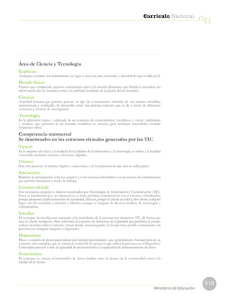 219
Currículo Nacional
cn
Ministerio de Educación
Área de Ciencia y Tecnología
Explorar:
Averiguar, examinar con detenimiento, un lugar o una cosa para conocerlo, o descubrir lo que se halla en él.
Mundo físico:
Espacio que comprende aspectos relacionados tanto a lo natural (elementos que brinda la naturaleza sin
intervención del ser humano) como a lo artificial (resultado de la acción del ser humano).
Ciencia:
Actividad humana que permite generar un tipo de conocimiento obtenido de una manera metódica,
sistematizada y verificable. Se desarrolla como una práctica colectiva que se da a través de diferentes
corrientes y técnicas de investigación.
Tecnología.
Es la aplicación lógica y ordenada de un conjunto de conocimientos (científicos y otros), habilidades
y técnicas, que permiten al ser humano modificar su entorno para satisfacer necesidades creando
soluciones útiles.
Competencia transversal
Se desenvuelve en los entornos virtuales generados por las TIC
Virtual:
Es lo opuesto a lo real y a la realidad. En el ámbito de la informática y la tecnología, se refiere a la realidad
construida mediante sistemas o formatos digitales.
Ubicuo:
Que está presente en muchos lugares y situaciones, y da la impresión de que está en todas partes.
Interactivo:
Relación de participación entre los usuarios y/o los sistemas informáticos es un proceso de comunicación
que permite interactuar a modo de diálogo.
Entorno virtual:
Son escenarios, espacios u objetos constituidos por Tecnologías de Información y Comunicación (TIC).
Estos se caracterizan por ser interactivos, es decir, permiten comunicación con el entorno; virtualizados,
porque proponen representaciones de la realidad; ubicuos, porque se puede acceder a ellos desde cualquier
lugar con/sin conexión a internet; e híbridos, porque se integran de diversos medios, de tecnologías y
comunicación.
Interfaz:
El concepto de interfaz está orientado a las actividades de la persona con elementos TIC, de forma que
esta los puede manipular. Hace referencia al conjunto de elementos de la pantalla que permiten al usuario
realizar acciones sobre el entorno virtual donde está navegando. Es lo que hace posible comunicarse a la
persona con cualquier máquina o dispositivo.
Dispositivo:
Pieza o conjunto de piezas para realizar una función determinada y que, generalmente, forman parte de un
conjunto más complejo, que se orienta al control de los procesos que realiza la persona con el dispositivo.
Contempla aspectos como la capacidad de procesamiento y la capacidad de almacenamiento de datos.
Conexiones:
El concepto se orienta al intercambio de datos; implica tanto el alcance de la conectividad como a la
calidad de la misma.
 