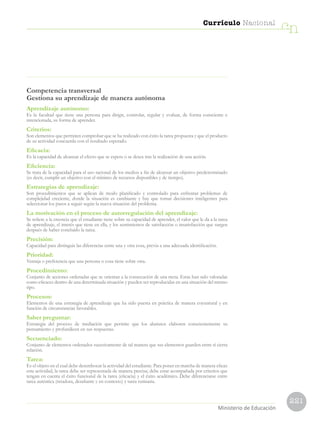 221
Currículo Nacional
cn
Ministerio de Educación
Competencia transversal
Gestiona su aprendizaje de manera autónoma
Aprendizaje autónomo:
Es la facultad que tiene una persona para dirigir, controlar, regular y evaluar, de forma consciente e
intencionada, su forma de aprender.
Criterios:
Son elementos que permiten comprobar que se ha realizado con éxito la tarea propuesta y que el producto
de su actividad concuerda con el resultado esperado.
Eficacia:
Es la capacidad de alcanzar el efecto que se espera o se desea tras la realización de una acción.
Eficiencia:
Se trata de la capacidad para el uso racional de los medios a fin de alcanzar un objetivo predeterminado
(es decir, cumplir un objetivo con el mínimo de recursos disponibles y de tiempo).
Estrategias de aprendizaje:
Son procedimientos que se aplican de modo planificado y controlado para enfrentar problemas de
complejidad creciente, donde la situación es cambiante y hay que tomar decisiones inteligentes para
seleccionar los pasos a seguir según la nueva situación del problema.
La motivación en el proceso de autorregulación del aprendizaje:
Se refiere a la creencia que el estudiante tiene sobre su capacidad de aprender, el valor que le da a la tarea
de aprendizaje, el interés que tiene en ella, y los sentimientos de satisfacción o insatisfacción que surgen
después de haber concluido la tarea.
Precisión:
Capacidad para distinguir las diferencias entre una y otra cosa, previa a una adecuada identificación.
Prioridad:
Ventaja o preferencia que una persona o cosa tiene sobre otra.
Procedimiento:
Conjunto de acciones ordenadas que se orientan a la consecución de una meta. Estas han sido valoradas
como eficaces dentro de una determinada situación y pueden ser reproducidas en una situación del mismo
tipo.
Procesos:
Elementos de una estrategia de aprendizaje que ha sido puesta en práctica de manera coyuntural y en
función de circunstancias favorables.
Saber preguntar:
Estrategia del proceso de mediación que permite que los alumnos elaboren conscientemente su
pensamiento y profundicen en sus respuestas.
Secuenciado:
Conjunto de elementos ordenados sucesivamente de tal manera que sus elementos guarden entre sí cierta
relación.
Tarea:
Es el objeto en el cual debe desembocar la actividad del estudiante. Para poner en marcha de manera eficaz
esta actividad, la tarea debe ser representada de manera precisa; debe estar acompañada por criterios que
tengan en cuenta el éxito funcional de la tarea (eficacia) y el éxito académico. Debe diferenciarse entre
tarea auténtica (retadora, desafiante y en contexto) y tarea rutinaria.
 