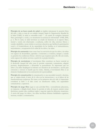 21
Currículo Nacional
cn
Ministerio de Educación
Principio de un buen estado de salud: no implica únicamente la atención física
del niño y niña; se trata de un cuidado integral. Según la Organización Mundial de
la Salud (OMS), la salud es entendida como “…un estado de completo bienestar
físico, psicológico y social, y no meramente la ausencia de enfermedad” (OMS, 2006,
p. 1). Por lo tanto, la salud involucra un estado de bienestar en el aspecto físico,
mental y social; está relacionada a conductas, estilos de vida, entornos físicos y
sociales saludables; y pone énfasis en acciones educativas que faciliten la participación
social y el fortalecimiento de las capacidades de las familias en el mantenimiento,
mejoramiento y recuperación de la salud de los niños y las niñas.
Principio de autonomía: tiene como base la convicción de que los niños y las niñas
son capaces de desarrollarse, aprender y construirse a sí mismos, siempre y cuando
se garantice las condiciones físicas y afectivas que requieren para ello. De este modo,
serán capaces de realizar acciones a partir de su propia iniciativa.
Principio de movimiento: el movimiento libre constituye un factor esencial en
el desarrollo integral del niño, pues le permite expresarse, comunicarse, adquirir
posturas, desplazamientos y desarrollar su pensamiento. Es importante que los
niños y las niñas desplieguen al máximo sus iniciativas de movimiento y acción para
conocerse y conocer el mundo que los rodea. Además, el movimiento libre es un
elemento fundamental en la construcción de la personalidad.
Principio de comunicación: la comunicación es una necesidad esencial y absoluta,
que se origina desde el inicio de la vida con las interacciones y en el placer de las
transformaciones recíprocas. Por tanto, en los primeros años de vida, es importante
considerar al bebé o al niño como un interlocutor válido, con capacidades
comunicativas y expresivas.
Principio de juego libre: jugar es una actividad libre y esencialmente placentera,
no impuesta o dirigida desde afuera. Le permite al niño, de manera natural, tomar
decisiones, asumir roles, establecer reglas y negociar según las diferentes situaciones.
A través del juego, los niños y las niñas movilizan distintas habilidades cognitivas,
motoras, sociales y comunicativas.
 