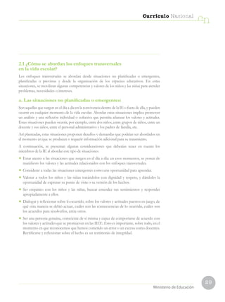 29
Currículo Nacional
cn
Ministerio de Educación
2.1 ¿Cómo se abordan los enfoques transversales
en la vida escolar?
Los enfoques transversales se abordan desde situaciones no planificadas o emergentes,
planificadas o previstas y desde la organización de los espacios educativos. En estas
situaciones, se movilizan algunas competencias y valores de los niños y las niñas para atender
problemas, necesidades o intereses.
a. Las situaciones no planificadas o emergentes:
Son aquellas que surgen en el día a día en la convivencia dentro de la IE o fuera de ella, y pueden
ocurrir en cualquier momento de la vida escolar. Abordar estas situaciones implica promover
un análisis y una reflexión individual o colectiva que permita afianzar los valores y actitudes.
Estas situaciones pueden ocurrir, por ejemplo, entre dos niños, entre grupos de niños, entre un
docente y sus niños, entre el personal administrativo y los padres de familia, etc.
Así planteadas, estas situaciones proponen desafíos o demandas que podrían ser abordados en
el momento en que se producen o requerir información adicional para su tratamiento.
A continuación, se presentan algunas consideraciones que deberían tener en cuenta los
miembros de la IE al abordar este tipo de situaciones:
•	 Estar atento a las situaciones que surgen en el día a día: en esos momentos, se ponen de
manifiesto los valores y las actitudes relacionados con los enfoques transversales.
•	 Considerar a todas las situaciones emergentes como una oportunidad para aprender.
•	 Valorar a todos los niños y las niñas tratándolos con dignidad y respeto, y dándoles la
oportunidad de expresar su punto de vista o su versión de los hechos.
•	 Ser empático con los niños y las niñas, buscar entender sus sentimientos y responder
apropiadamente a ellos.
•	 Dialogar y reflexionar sobre lo ocurrido, sobre los valores y actitudes puestos en juego, de
qué otra manera se debió actuar, cuáles son las consecuencias de lo ocurrido, cuáles son
los acuerdos para resolverlos, entre otros.
•	 Ser una persona genuina, consciente de sí misma y capaz de comportarse de acuerdo con
los valores y actitudes que se promueven en las IIEE. Esto es importante, sobre todo, en el
momento en que reconocemos que hemos cometido un error o un exceso como docentes.
Rectificarse y reflexionar sobre el hecho es un testimonio de integridad.
 