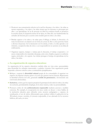 31
Currículo Nacional
cn
•	 Promover una comunicación afectiva en la cual los docentes y los niños y las niñas se
sienten respetados, y los niños y las niñas sienten que los docentes se preocupan por
ellos y sus aprendizajes. Se ha de procurar un clima de confianza donde se promueva
la escucha atenta, la aceptación mutua de las ideas, etc. Para ello, son fundamentales las
actitudes del docente por su acción como modelo para los niños y las niñas.
•	 Brindar espacios a los niños y las niñas para el diálogo, el debate, la discusión y la
toma de decisiones en relación con la forma de actuar de ellos u otras personas frente
a diversas situaciones. En la interacción con los demás, el niño y la niña aprende a ser
tolerante, a aceptar las ideas de otros y a ser responsable de sus acciones en un clima de
colaboración.
•	 Organizar espacios, tiempos y rutinas para la discusión, el trabajo cooperativo y el
acceso responsable a los materiales del grupo, entre otros. Implica asegurar un ambiente
seguro, motivador y de soporte. Las rutinas protegen el tiempo de aprendizaje de los
niños y las niñas.
c. La organización de espacios educativos:
La organización de los espacios educativos también debe ser vista como oportunidades
para desarrollar los enfoques transversales y poderlos vivenciar. Esta organización puede
responder a diversos criterios como a continuación ejemplificamos:
•	 Reflejan y respetan la diversidad cultural propia de las comunidades al organizar sus
espacios sin imponer criterios ajenos a la zona que generen nuevas barreras. Representan
la identidad colectiva de la IE, generando sentido de pertenencia y favoreciendo una
convivencia democrática.
•	 Inclusivos,esdecir,quelosespaciospropicienlaparticipacióndetodoslosniñosylasniñas
sin exclusión, permitiéndoles desplegar, de la mejor manera, todas sus potencialidades.
•	Promueve estilos de vida ambientalmente responsable mediante acciones y medidas
concretas. Por ejemplo, la recuperación de áreas verdes en desuso o áreas baldías de
la institución educativa para utilizarlas como recursos pedagógicos y espacios de
socialización, el uso de tachos diferenciados para residuos sólidos, la aplicación de las
3R (reducir, reusar y reciclar), el consumo responsable, el uso adecuado de los recursos
hídricos, del suelo, en otros.
Ministerio de Educación
 