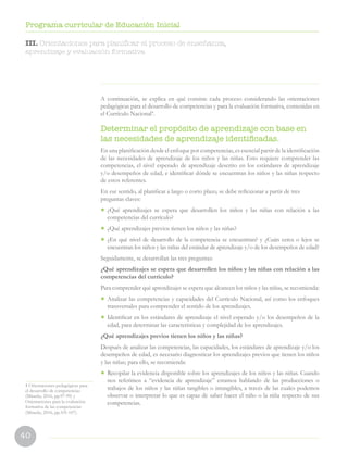 40
Programa curricular de Educación Inicial
A continuación, se explica en qué consiste cada proceso considerando las orientaciones
pedagógicas para el desarrollo de competencias y para la evaluación formativa, contenidas en
el Currículo Nacional4
.
Determinar el propósito de aprendizaje con base en
las necesidades de aprendizaje identificadas.
En una planificación desde el enfoque por competencias, es esencial partir de la identificación
de las necesidades de aprendizaje de los niños y las niñas. Esto requiere comprender las
competencias, el nivel esperado de aprendizaje descrito en los estándares de aprendizaje
y/o desempeños de edad, e identificar dónde se encuentran los niños y las niñas respecto
de estos referentes.
En ese sentido, al planificar a largo o corto plazo, se debe reflexionar a partir de tres
preguntas claves:
•	 ¿Qué aprendizajes se espera que desarrollen los niños y las niñas con relación a las
competencias del currículo?
•	 ¿Qué aprendizajes previos tienen los niños y las niñas?
•	 ¿En qué nivel de desarrollo de la competencia se encuentran? y ¿Cuán cerca o lejos se
encuentran los niños y las niñas del estándar de aprendizaje y/o de los desempeños de edad?
Seguidamente, se desarrollan las tres preguntas:
¿Qué aprendizajes se espera que desarrollen los niños y las niñas con relación a las
competencias del currículo?
Para comprender qué aprendizajes se espera que alcancen los niños y las niñas, se recomienda:
•	 Analizar las competencias y capacidades del Currículo Nacional, así como los enfoques
transversales para comprender el sentido de los aprendizajes.
•	 Identificar en los estándares de aprendizaje el nivel esperado y/o los desempeños de la
edad, para determinar las características y complejidad de los aprendizajes.
¿Qué aprendizajes previos tienen los niños y las niñas?
Después de analizar las competencias, las capacidades, los estándares de aprendizaje y/o los
desempeños de edad, es necesario diagnosticar los aprendizajes previos que tienen los niños
y las niñas; para ello, se recomienda:
•	 Recopilar la evidencia disponible sobre los aprendizajes de los niños y las niñas. Cuando
nos referimos a “evidencia de aprendizaje” estamos hablando de las producciones o
trabajos de los niños y las niñas tangibles o intangibles, a través de las cuales podemos
observar o interpretar lo que es capaz de saber hacer el niño o la niña respecto de sus
competencias.
4 Orientaciones pedagógicas para
el desarrollo de competencias
(Minedu, 2016, pp.97-99) y
Orientaciones para la evaluación
formativa de las competencias
(Minedu, 2016, pp.101-107).
III. Orientaciones para planificar el proceso de enseñanza,
aprendizaje y evaluación formativa
 