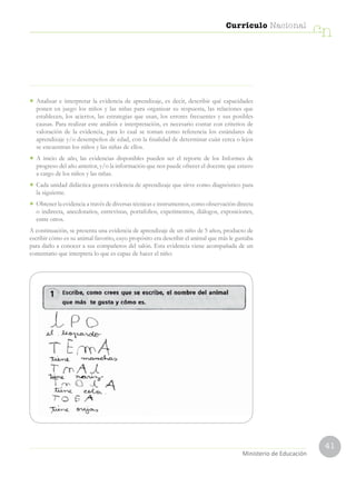 41
Currículo Nacional
cn
Ministerio de Educación
•	 Analizar e interpretar la evidencia de aprendizaje, es decir, describir qué capacidades
ponen en juego los niños y las niñas para organizar su respuesta, las relaciones que
establecen, los aciertos, las estrategias que usan, los errores frecuentes y sus posibles
causas. Para realizar este análisis e interpretación, es necesario contar con criterios de
valoración de la evidencia, para lo cual se toman como referencia los estándares de
aprendizaje y/o desempeños de edad, con la finalidad de determinar cuán cerca o lejos
se encuentran los niños y las niñas de ellos.
•	 A inicio de año, las evidencias disponibles pueden ser el reporte de los Informes de
progreso del año anterior, y/o la información que nos puede ofrecer el docente que estuvo
a cargo de los niños y las niñas.
•	 Cada unidad didáctica genera evidencia de aprendizaje que sirve como diagnóstico para
la siguiente.
•	 Obtener la evidencia a través de diversas técnicas e instrumentos, como observación directa
o indirecta, anecdotarios, entrevistas, portafolios, experimentos, diálogos, exposiciones,
entre otros.
A continuación, se presenta una evidencia de aprendizaje de un niño de 5 años, producto de
escribir cómo es su animal favorito, cuyo propósito era describir el animal que más le gustaba
para darlo a conocer a sus compañeros del salón. Esta evidencia viene acompañada de un
comentario que interpreta lo que es capaz de hacer el niño:
 