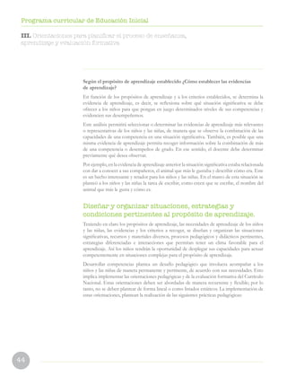 44
Programa curricular de Educación Inicial
Según el propósito de aprendizaje establecido ¿Cómo establecer las evidencias
de aprendizaje?
En función de los propósitos de aprendizaje y a los criterios establecidos, se determina la
evidencia de aprendizaje, es decir, se reflexiona sobre qué situación significativa se debe
ofrecer a los niños para que pongan en juego determinados niveles de sus competencias y
evidencien sus desempeñemos.
Este análisis permitirá seleccionar o determinar las evidencias de aprendizaje más relevantes
o representativas de los niños y las niñas, de manera que se observe la combinación de las
capacidades de una competencia en una situación significativa. También, es posible que una
misma evidencia de aprendizaje permita recoger información sobre la combinación de más
de una competencia o desempeños de grado. En ese sentido, el docente debe determinar
previamente qué desea observar.
Por ejemplo, en la evidencia de aprendizaje anterior la situación significativa estaba relacionada
con dar a conocer a sus compañeros, el animal que más le gustaba y describir cómo era. Este
es un hecho interesante y retador para los niños y las niñas. En el marco de esta situación se
planteó a los niños y las niñas la tarea de escribir, como creen que se escribe, el nombre del
animal que más le gusta y cómo es.
Diseñar y organizar situaciones, estrategias y
condiciones pertinentes al propósito de aprendizaje.
Teniendo en claro los propósitos de aprendizaje, las necesidades de aprendizaje de los niños
y las niñas, las evidencias y los criterios a recoger, se diseñan y organizan las situaciones
significativas, recursos y materiales diversos, procesos pedagógicos y didácticos pertinentes,
estrategias diferenciadas e interacciones que permitan tener un clima favorable para el
aprendizaje. Así los niños tendrán la oportunidad de desplegar sus capacidades para actuar
competentemente en situaciones complejas para el propósito de aprendizaje.
Desarrollar competencias plantea un desafío pedagógico que involucra acompañar a los
niños y las niñas de manera permanente y pertinente, de acuerdo con sus necesidades. Esto
implica implementar las orientaciones pedagógicas y de la evaluación formativa del Currículo
Nacional. Estas orientaciones deben ser abordadas de manera recurrente y flexible; por lo
tanto, no se deben plantear de forma lineal o como listados estáticos. La implementación de
estas orientaciones, plantean la realización de las siguientes prácticas pedagógicas:
III. Orientaciones para planificar el proceso de enseñanza,
aprendizaje y evaluación formativa
 