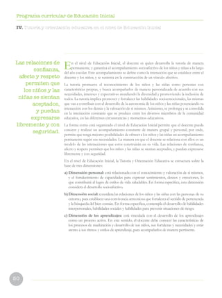 50
Programa curricular de Educación Inicial
IV. Tutoría y orientación educativa en el nivel de Educación Inicial
Las relaciones de
confianza,
afecto y respeto
permiten que
los niños y las
niñas se sientan
aceptados,
y puedan
expresarse
libremente y con
seguridad.
En el nivel de Educación Inicial, el docente es quien desarrolla la tutoría de manera
permanente, y garantiza el acompañamiento socioafectivo de los niños y niñas a lo largo
del año escolar. Este acompañamiento se define como la interacción que se establece entre el
docente y los niños, y se sustenta en la construcción de un vínculo afectivo.
La tutoría promueve el reconocimiento de los niños y las niñas como personas con
características propias, y busca acompañarlos de manera personalizada de acuerdo con sus
necesidades, intereses y expectativas atendiendo la diversidad y promoviendo la inclusión de
todos. La tutoría implica promover y fortalecer las habilidades socioemocionales, las mismas
que van a contribuir con el desarrollo de la autonomía de los niños y las niñas potenciando su
interacción con los demás y la valoración de sí mismos. Asimismo, se prolonga y se consolida
en la interacción constante que se produce entre los diversos miembros de la comunidad
educativa, en las diferentes circunstancias y momentos educativos.
La forma como está organizado el nivel de Educación Inicial permite que el docente pueda
conocer y realizar un acompañamiento constante de manera grupal y personal; por ende,
permite que tenga mejores posibilidades de ofrecer a los niños y las niñas un acompañamiento
permanente según sus necesidades. La manera en que el docente se relaciona con ellos es un
modelo de las interacciones que estos construirán en su vida. Las relaciones de confianza,
afecto y respeto permiten que los niños y las niñas se sientan aceptados, y puedan expresarse
libremente y con seguridad.
En el nivel de Educación Inicial, la Tutoría y Orientación Educativa se estructura sobre la
base de tres dimensiones:
a)	Dimensión personal: está relacionada con el conocimiento y valoración de sí mismos,
y el fortalecimiento de capacidades para expresar sentimientos, deseos y emociones, lo
que contribuirá al logro de estilos de vida saludables. En forma específica, esta dimensión
considera el desarrollo socioafectivo.
b)	Dimensión social: considera las relaciones de los niños y las niñas con las personas de su
entorno, para establecer una convivencia armoniosa que fortalezca el sentido de pertenencia
y la búsqueda del bien común. En forma específica, contempla el desarrollo de habilidades
interpersonales, habilidades sociales y habilidades para prevenir situaciones de riesgo.
c)	Dimensión de los aprendizajes: está vinculada con el desarrollo de los aprendizajes
como un proceso activo. En este sentido, el docente debe conocer las características de
los procesos de maduración y desarrollo de sus niños, sus fortalezas y necesidades y estar
atento a sus ritmos y estilos de aprendizaje, para acompañarlos de manera pertinente.
 
