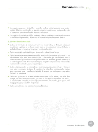 59
Currículo Nacional
cn
•	 Los espacios externos y al aire libre –como los pasillos, patios, jardines y áreas verdes–
también deben ser considerados en la acción educativa y cuidar su uso pertinente. Por ello,
es importante mantenerlos limpios, seguros y ordenados.
•	 Los espacios de cuidado, actividad autónoma y los sectores deben estar organizados con
el material correspondiente y delimitados de tal manera que no interfieran entre sí.
5.2 Sobre los materiales:
•	 Deben ser no-tóxicos y permanecer limpios y conservados, es decir, en adecuadas
condiciones higiénicas y en buen estado (que no se encuentren rotos, abollados o
astillados), lo que evita generar riesgo para los niños y las niñas.
•	 Deben ser de fácil manipulación, para favorecer la exploración y el juego.
•	 Deben ser variados –materiales estructurados (rompecabezas, muñecas, pelotas, etc.) y no
estructurados (cajas, telas, arena, embudos, etc.) –, de manera que ofrezcan a los niños y
las niñas diversas posibilidades de uso y transformación. Asimismo, pueden responder a
su contexto, promover la diversidad cultural y ser amigables con el ambiente, considerando
sean materiales reciclados, reusados y ecológicos.
•	 Deben estar organizados en contenedores –como canastas, cajas, bateas o latas– y ubicados
en el suelo o en estantes al alcance de los niños y las niñas. Esto permite que los puedan
usar, transportar, sacar y guardar con facilidad, de acuerdo con sus intereses, y que así se
favorezca su autonomía.
•	 Deben ser pertinentes a las características madurativas de los niños y las niñas. Por
ejemplo, con niños menores de 3 años, que están en una etapa de exploración con la boca,
es recomendable ofrecerles piezas que puedan manipular con facilidad, pero que no sean
muy pequeñas, ya que podrían atragantarse.
•	 Deben ser suficientes con relación a la cantidad de niños.
Ministerio de Educación
 